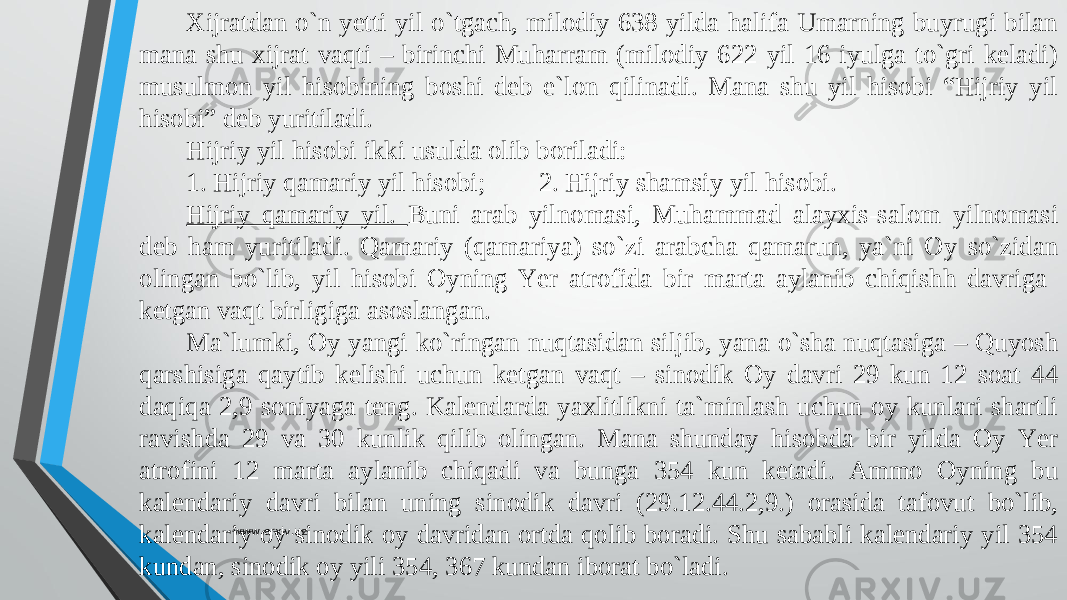 Xijratdan о`n yetti yil о`tgach, milodiy 638 yilda halifa Umarning buyrugi bilan mana shu xijrat vaqti – birinchi Muharram (milodiy 622 yil 16 iyulga tо`gri keladi) musulmon yil hisobining boshi deb e`lon qilinadi. Mana shu yil hisobi “Hijriy yil hisobi” deb yuritiladi. Hijriy yil hisobi ikki usulda olib boriladi: 1. Hijriy qamariy yil hisobi; 2. Hijriy shamsiy yil hisobi. Hijriy qamariy yil. Buni arab yilnomasi, Muhammad alayxis-salom yilnomasi deb ham yuritiladi. Qamariy (qamariya) sо`zi arabcha qamarun, ya`ni Oy sо`zidan olingan bо`lib, yil hisobi Oyning Yer atrofida bir marta aylanib chiqishh davriga ketgan vaqt birligiga asoslangan. Ma`lumki, Oy yangi kо`ringan nuqtasidan siljib, yana о`sha nuqtasiga – Quyosh qarshisiga qaytib kelishi uchun ketgan vaqt – sinodik Oy davri 29 kun 12 soat 44 daqiqa 2,9 soniyaga teng. Kalendarda yaxlitlikni ta`minlash uchun oy kunlari shartli ravishda 29 va 30 kunlik qilib olingan. Mana shunday hisobda bir yilda Oy Yer atrofini 12 marta aylanib chiqadi va bunga 354 kun ketadi. Ammo Oyning bu kalendariy davri bilan uning sinodik davri (29.12.44.2,9.) orasida tafovut bо`lib, kalendariy oy sinodik oy davridan ortda qolib boradi. Shu sababli kalendariy yil 354 kundan, sinodik oy yili 354, 367 kundan iborat bо`ladi. www.arxiv.uz 