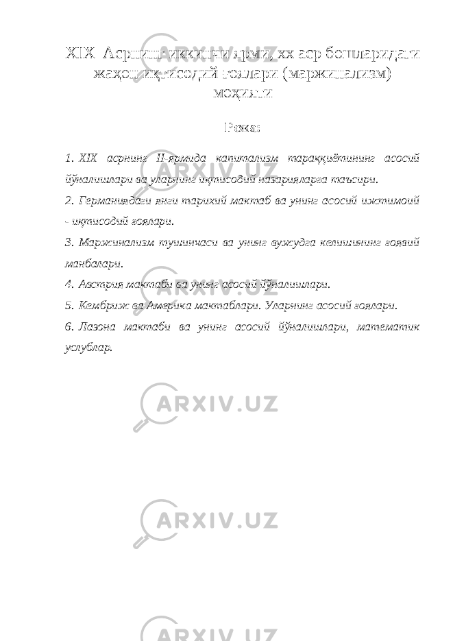 XIX Асрнинг иккинчи ярми, хх аср бошларидаги жаҳон иқтисодий ғоялари (маржинализм) моҳияти Режа: 1. XIX асрнинг II-ярмида капитализм тараққиётининг асосий йўналишлари ва уларнинг иқтисодий назарияларга таъсири. 2. Германиядаги янги тарихий мактаб ва унинг асосий ижтимоий - иқтисодий ғоялари. 3. Маржинализм тушинчаси ва унинг вужудга келишининг ғоявий манбалари. 4. Австрия мактаби ва унинг асосий йўналишлари. 5. Кембриж ва Америка мактаблари. Уларнинг асосий ғоялари. 6. Лазона мактаби ва унинг асосий йўналишлари, математик услублар. 