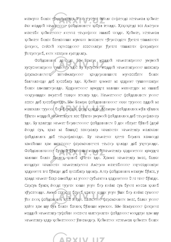 мазмуни билан тўлдирдилар. Унинг устун омили сифатида истеъмол қиймат ёки моддий неъматнинг фойдалилиги қабул этилди. Ҳақиқатда эса Австрия мактаби қийматнинг янгича таърифини ишлаб чиқди. Қиймат, истеъмол қиймати билан боғланиши мумкин эмаслиги тўғрисидаги ўртага ташланган фикрни, сиёсий иқтисоднинг асосчилари ўртага ташлаган фикрларни ўзгартириб, янги назария яратдилар. Фойдалилик деганда Бём-Баверк моддий неъматларнинг умумий хусусиятларини тушинар эди. Бу хусусият моддий неъматларнинг шахслар фаровонлигига, эхтиёжларнинг қондирилишига муносабати билан белгиланади деб ҳисоблар эди. Қиймат қиммат ва қадрият тушинчалари билан алмаштирилди. Қадриятнинг вужудга келиши мехнатдан ва ишлаб чиқаришдан ажратиб талқин этилар эди. Неъматнинг фойдалилиги унинг асоси деб ҳисобланади. Бём-Баверк фойдалиликнинг икки турини: оддий ва малакали турини бир-биридан фарқ қилади. Мавхум фойдалилик мўл-кўллик бўлган моддий неъматларга хос бўлган умумий фойдалилик деб таърифланар эди. Бу ҳолатда неъмат бирлигининг фойдалилиги 0 дан иборат бўлиб (дарё ёнида сув, ҳаво ва бошқа) захиралар чекланган неъматлар малакали фойдалилик деб таърифланади. Бу неъматни ҳатто бирлик хажмида камайиши ҳам шахснинг фаровонлигига таъсир қилади деб уқтирилди. Фойдалиликнинг бундай бўлиниши моддий неъматлар қадриятини вужудга келиши билан боғлиқ қилиб қўйган эди. Ҳамма неъматлар эмас, балки миқдори чекланган неъматларгина Австрия мактабининг иқтисодчилари қадриятга эга бўлади деб ҳисоблар эдилар. Агар фойдалилик мавхум бўлса, у ҳолда неъмат баҳо олмайди ва унинг субъектив қадриятини 0 га тенг бўлади. Серсув булоқ ёнида турган киши учун бир пиёла сув бунга мисол қилиб кўрсатилди. Аммо саҳрога бориб қолган киши учун ўши бир пиёла сувнинг ўзи аниқ фойдалилик касб этади. Шахснинг фаровонлиги эмас, балки унинг ҳаёти ҳам шу сув билан боғлиқ бўлиши мумкин. Бём-Баверкнинг фикрича моддий неъматлар туфайли инсонга келтирилган фойданинг миқдори ҳам шу неъматлар қадр-қийматининг ўлчовидир. Қийматни истеъмол қиймати билан 