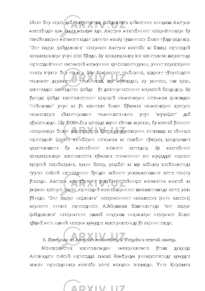 айнан бир нарса деб талқин этиш, фойдалилик қийматини аниқлаш Австрия мактабидан ҳам аввал маълум эди. Австрия мактабининг назариётчилари бу тамойилларни математикадан олинган меъёр тушинчаси билан тўлдирадилар. &#34;Энг юқори фойдалилик&#34; назарияси Австрия мактаби ва бошқа иқтисодий концепциялари учун асос бўлди. Бу концепциялар эса капитализм шароитида иқтисодиётнинг ижтимоий мазмунини кучсизлантирувчи, унинг характерини инкор этувчи бир ғоядир. Бём-Баверкнинг таъбирича, қадрият тўғрисидаги таълимот даражасини таъминлаш, шу жумладан, ер рентаси, иш ҳақи, капиталдан олинадиган фойда ўз доктиринасининг марказий бандидир. Бу ўринда фойда капиталистнинг ҳақиқий неъматларни истеъмол қилишдан &#34;тийилиши&#34; учун ва ўз капитали билан бўлажак неъматларни ҳозирги неъматларга айлантиришни таъминлаганлиги учун &#34;мукофот&#34; деб кўрсатилади. Шу билан бир қаторда шуни айтиш керакки, бу мактаб ўзининг назариялари билан капиталистик бозор муаммоларини англашда ва айниқса иқтисодиёт фанига эътиборни истеъмол ва талабни тўлароқ қондиришга қаратилишига бу мактабнинг хизмати каттадир. Бу мактабнинг концепциялари капиталистик хўжалик тизимининг энг муқаддас нарсаси хусусий соҳибкорлик, эркин бозор, рақобат ва шу кабилар посбонлигида турган сиёсий иқтисоднинг бундан кейинги ривожланишига катта таъсир ўтказди. Австрия мактабининг услубияти, айниқса математик мактаб ва умуман ҳозирги замон иқтисодий мактабларининг шаклланишида катта роль ўйнади. &#34;Энг юқори нафлилик&#34; назариясининг неоклассик (янги классик) варианти инглиз иқтисодчиси А.Маршалл бошчилигида &#34;энг юқори фойдалилик&#34; назариясини ишлаб чиқариш чиқимлари назарияси билан қўшиб янги илмий назария вужудга келтирилганида ўз аксини топди. 5. Кембриж ва Америка мактаблари. Улардаги асосий ғоялар. Монополистик капитализмдан империализмга ўтиш даврида Англиядаги сиёсий иқтисодда аввало Кембридж университетида вужудга келган иқтисодчилар мактаби катта мавқени эгаллади. Унга Қироллик 