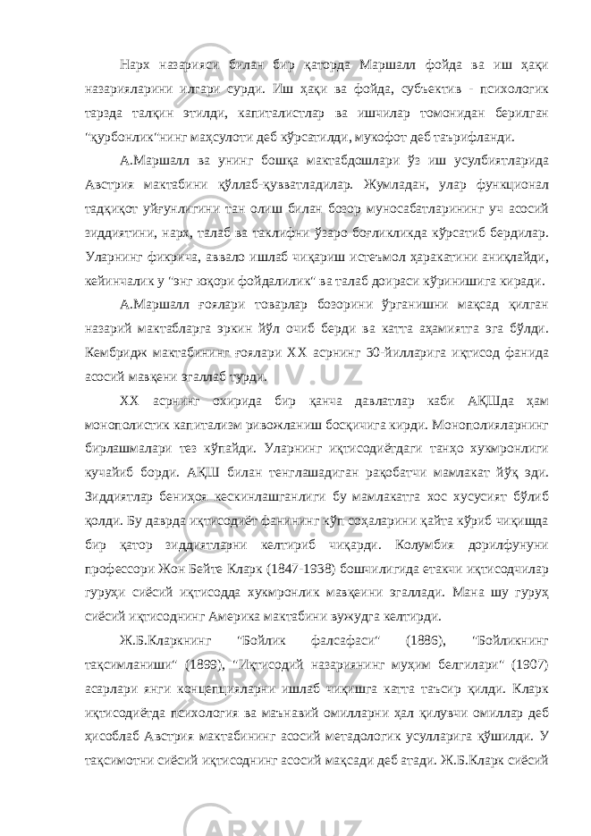 Нарх назарияси билан бир қаторда Маршалл фойда ва иш ҳақи назарияларини илгари сурди. Иш ҳақи ва фойда, субъектив - психологик тарзда талқин этилди, капиталистлар ва ишчилар томонидан берилган &#34;қурбонлик&#34;нинг маҳсулоти деб кўрсатилди, мукофот деб таърифланди. А.Маршалл ва унинг бошқа мактабдошлари ўз иш усулбиятларида Австрия мактабини қўллаб-қувватладилар. Жумладан, улар функционал тадқиқот уйғунлигини тан олиш билан бозор муносабатларининг уч асосий зиддиятини, нарх, талаб ва таклифни ўзаро боғликликда кўрсатиб бердилар. Уларнинг фикрича, аввало ишлаб чиқариш истеъмол ҳаракатини аниқлайди, кейинчалик у &#34;энг юқори фойдалилик&#34; ва талаб доираси кўринишига киради. А.Маршалл ғоялари товарлар бозорини ўрганишни мақсад қилган назарий мактабларга эркин йўл очиб берди ва катта аҳамиятга эга бўлди. Кембридж мактабининг ғоялари ХХ асрнинг 30-йилларига иқтисод фанида асосий мавқени эгаллаб турди. ХХ асрнинг охирида бир қанча давлатлар каби АҚШда ҳам монополистик капитализм ривожланиш босқичига кирди. Монополияларнинг бирлашмалари тез кўпайди. Уларнинг иқтисодиётдаги танҳо хукмронлиги кучайиб борди. АҚШ билан тенглашадиган рақобатчи мамлакат йўқ эди. Зиддиятлар бениҳоя кескинлашганлиги бу мамлакатга хос хусусият бўлиб қолди. Бу даврда иқтисодиёт фанининг кўп соҳаларини қайта кўриб чиқишда бир қатор зиддиятларни келтириб чиқарди. Колумбия дорилфунуни профессори Жон Бейте Кларк (1847-1938) бошчилигида етакчи иқтисодчилар гуруҳи сиёсий иқтисодда хукмронлик мавқеини эгаллади. Мана шу гуруҳ сиёсий иқтисоднинг Америка мактабини вужудга келтирди. Ж.Б.Кларкнинг &#34;Бойлик фалсафаси&#34; (1886), &#34;Бойликнинг тақсимланиши&#34; (1899), &#34;Иқтисодий назариянинг муҳим белгилари&#34; (1907) асарлари янги концепцияларни ишлаб чиқишга катта таъсир қилди. Кларк иқтисодиётда психология ва маънавий омилларни ҳал қилувчи омиллар деб ҳисоблаб Австрия мактабининг асосий метадологик усулларига қўшилди. У тақсимотни сиёсий иқтисоднинг асосий мақсади деб атади. Ж.Б.Кларк сиёсий 