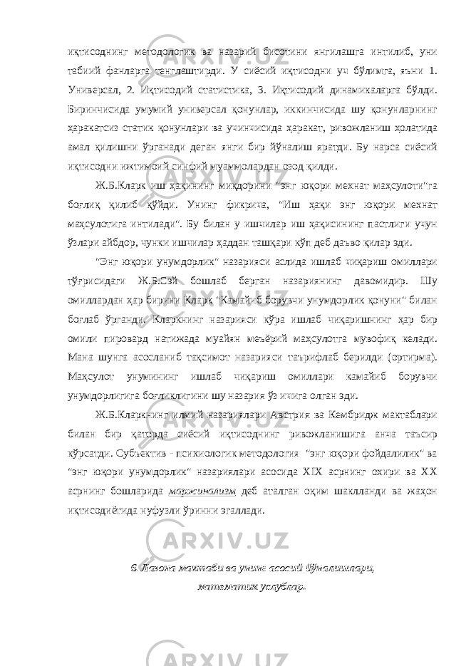 иқтисоднинг методологик ва назарий бисотини янгилашга интилиб, уни табиий фанларга тенглаштирди. У сиёсий иқтисодни уч бўлимга, яъни 1. Универсал, 2. Иқтисодий статистика, 3. Иқтисодий динамикаларга бўлди. Биринчисида умумий универсал қонунлар, иккинчисида шу қонунларнинг ҳаракатсиз статик қонунлари ва учинчисида ҳаракат, ривожланиш ҳолатида амал қилишни ўрганади деган янги бир йўналиш яратди. Бу нарса сиёсий иқтисодни ижтимоий синфий муаммолардан озод қилди. Ж.Б.Кларк иш ҳақининг миқдорини &#34;энг юқори мехнат маҳсулоти&#34;га боғлиқ қилиб қўйди. Унинг фикрича, &#34;Иш ҳақи энг юқори мехнат маҳсулотига интилади&#34;. Бу билан у ишчилар иш ҳақисининг пастлиги учун ўзлари айбдор, чунки ишчилар ҳаддан ташқари кўп деб даъво қилар эди. &#34;Энг юқори унумдорлик&#34; назарияси аслида ишлаб чиқариш омиллари тўғрисидаги Ж.Б.Сэй бошлаб берган назариянинг давомидир. Шу омиллардан ҳар бирини Кларк &#34;Камайиб борувчи унумдорлик қонуни&#34; билан боғлаб ўрганди. Кларкнинг назарияси кўра ишлаб чиқаришнинг ҳар бир омили пировард натижада муайян меъёрий маҳсулотга мувофиқ келади. Мана шунга асосланиб тақсимот назарияси таърифлаб берилди (ортирма). Маҳсулот унумининг ишлаб чиқариш омиллари камайиб борувчи унумдорлигига боғликлигини шу назария ўз ичига олган эди. Ж.Б.Кларкнинг илмий назариялари Австрия ва Кембридж мактаблари билан бир қаторда сиёсий иқтисоднинг ривожланишига анча таъсир кўрсатди. Субъектив - психиологик методология &#34;энг юқори фойдалилик&#34; ва &#34;энг юқори унумдорлик&#34; назариялари асосида XIX асрнинг охири ва ХХ асрнинг бошларида маржинализм деб аталган оқим шаклланди ва жаҳон иқтисодиётида нуфузли ўринни эгаллади. 6. Лазона мактаби ва унинг асосий йўналишлари, математик услублар. 