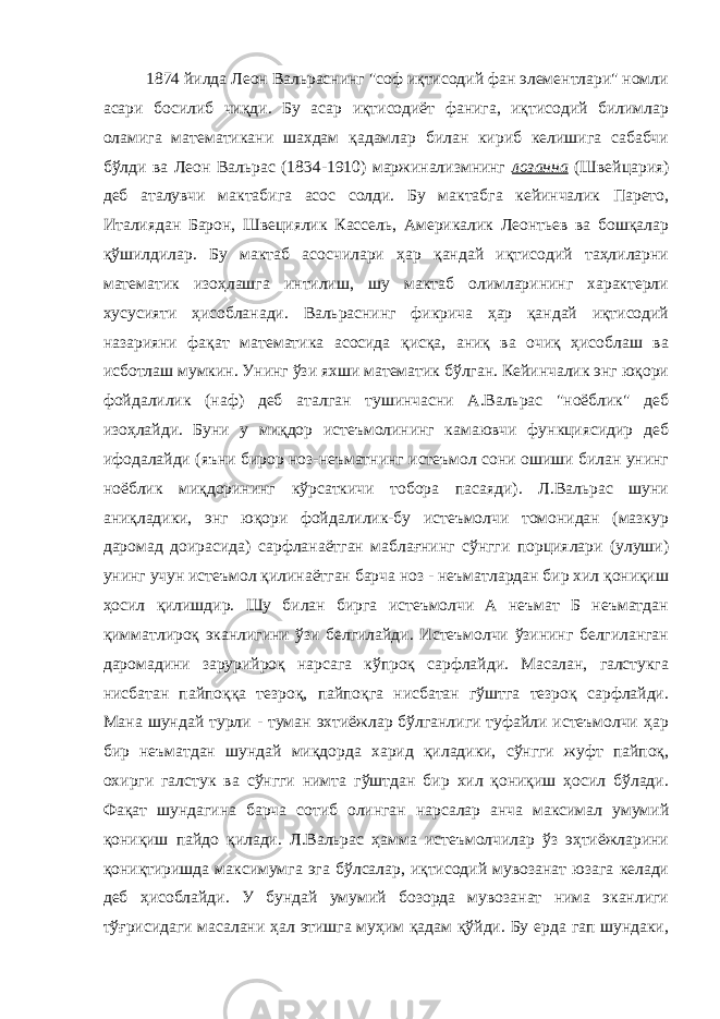 1874 йилда Леон Вальраснинг &#34;соф иқтисодий фан элементлари&#34; номли асари босилиб чиқди. Бу асар иқтисодиёт фанига, иқтисодий билимлар оламига математикани шахдам қадамлар билан кириб келишига сабабчи бўлди ва Леон Вальрас (1834-1910) маржинализмнинг лозанна (Швейцария) деб аталувчи мактабига асос солди. Бу мактабга кейинчалик Парето, Италиядан Барон, Швециялик Кассель, Америкалик Леонтьев ва бошқалар қўшилдилар. Бу мактаб асосчилари ҳар қандай иқтисодий таҳлиларни математик изоҳлашга интилиш, шу мактаб олимларининг характерли хусусияти ҳисобланади. Вальраснинг фикрича ҳар қандай иқтисодий назарияни фақат математика асосида қисқа, аниқ ва очиқ ҳисоблаш ва исботлаш мумкин. Унинг ўзи яхши математик бўлган. Кейинчалик энг юқори фойдалилик (наф) деб аталган тушинчасни А.Вальрас &#34;ноёблик&#34; деб изоҳлайди. Буни у миқдор истеъмолининг камаювчи функциясидир деб ифодалайди (яъни бирор ноз-неъматнинг истеъмол сони ошиши билан унинг ноёблик миқдорининг кўрсаткичи тобора пасаяди). Л.Вальрас шуни аниқладики, энг юқори фойдалилик-бу истеъмолчи томонидан (мазкур даромад доирасида) сарфланаётган маблағнинг сўнгги порциялари (улуши) унинг учун истеъмол қилинаётган барча ноз - неъматлардан бир хил қониқиш ҳосил қилишдир. Шу билан бирга истеъмолчи А неъмат Б неъматдан қимматлироқ эканлигини ўзи белгилайди. Истеъмолчи ўзининг белгиланган даромадини зарурийроқ нарсага кўпроқ сарфлайди. Масалан, галстукга нисбатан пайпоққа тезроқ, пайпоқга нисбатан гўштга тезроқ сарфлайди. Мана шундай турли - туман эхтиёжлар бўлганлиги туфайли истеъмолчи ҳар бир неъматдан шундай миқдорда харид қиладики, сўнгги жуфт пайпоқ, охирги галстук ва сўнгги нимта гўштдан бир хил қониқиш ҳосил бўлади. Фақат шундагина барча сотиб олинган нарсалар анча максимал умумий қониқиш пайдо қилади. Л.Вальрас ҳамма истеъмолчилар ўз эҳтиёжларини қониқтиришда максимумга эга бўлсалар, иқтисодий мувозанат юзага келади деб ҳисоблайди. У бундай умумий бозорда мувозанат нима эканлиги тўғрисидаги масалани ҳал этишга муҳим қадам қўйди. Бу ерда гап шундаки, 