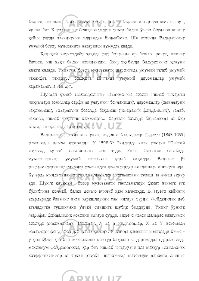 баҳосигина эмас, балки ҳамма товарларнинг баҳосини киритишимиз зарур, чунки биз Х товарнинг бошқа исталган товар билан ўзаро боғланишининг қайси типда эканлигини олдиндан билмаймиз. Шу асосида Вальраснинг умумий бозор мувозанати назарияси вужудга келди. Ҳақиқий иқтисодиёт ҳақида гап борганда ер баҳоси рента, мехнат баҳоси, иш ҳақи билан изоҳланади. Охир-оқибатда Вальраснинг қонуни юзага келади. Унингча, бозор мувозанати шароитида умумий талаб умумий таклифга тенгдир, бошқача айтганда умумий даромадлар умумий харажатларга тенгдир. Шундай қилиб Л.Вальраснинг таълимотига асосан ишлаб чиқариш чиқимлари (омиллар сарфи ва уларнинг боғланиши), даромадлар (омилларни тақсимлаш), товарларни бозорда баҳолаш (чегаравий фойдалилик), талаб, таклиф, ишлаб чиқариш хажмлари.... барчаси бозорда биргаликда ва бир вақтда аниқланади (оғир масала). Вальраснинг ғояларини унинг издоши Вильфредо Парето (1848-1933) томонидан давом эттирилди. У 1896-97 йилларда икки томлик &#34;Сиёсий иқтисод курси&#34; китобларини чоп этди. Унинг биринчи китобида мувозанатнинг умумий назарияси қараб чиқилди. Вальрас ўз тенгламаларининг олимлар томонидан қачонлардир ечилишига ишонган эди. Бу ерда миллиондан ортиқ тенгламалар системасини тузиш ва ечиш зарур эди. Шунга қарамай бозор мувозанати тенгламалари фақат ечимга эга бўлибгина қолмай, балки доимо ечилиб ҳам келмоқда. В.Парето кейинги асарларида ўзининг янги қарашларини ҳам илгари сурди. Фойдалилик деб аталадиган тушинчани ўлчай олишига шубҳа билдирди. Унинг ўрнига тарифли фойдалилик ғоясини илгари сурди. Парето ғояси Вальрас назарияси асосида ривожланади. Масалан, А ва Б индивидлар, Х ва Y истеъмол товарлари фонди бор деб фараз қилади. У аслида ҳамманинг мақсади битта - у ҳам бўлса ҳар бир истеъмолчи мазкур баҳолар ва даромадлар даражасида максимум фойдалиликка, ҳар бир ишлаб чиқарувчи эса мазкур технологик коэффициентлар ва эркин рақобат шароитида максимум даромад олишга 