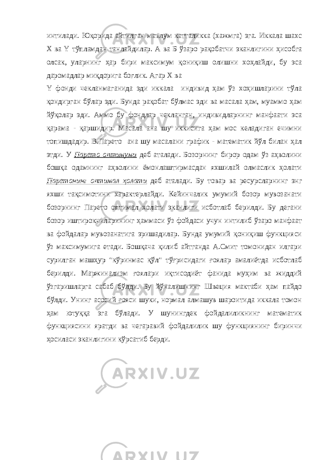 интилади. Юқорида айтилган маълум катталикка (хажмга) эга. Иккала шахс Х ва Y тўпламдан танлайдилар. А ва Б ўзаро рақобатчи эканлигини ҳисобга олсак, уларнинг ҳар бири максимум қониқиш олишни хоҳлайди, бу эса даромадлар миқдорига боғлик. Агар Х ва Y фонди чекланмаганида эди иккала индивид ҳам ўз хоҳишларини тўла қондирган бўлар эди. Бунда рақобат бўлмас эди ва масала ҳам, муаммо ҳам йўқолар эди. Аммо бу фондлар чекланган, индивидларнинг манфаати эса қарама - қаршидир. Масала ана шу иккисига ҳам мос келадиган ечимни топишдадир. В.Парето ана шу масалани график - математик йўл билан ҳал этди. У Парето оптимуми деб аталади. Бозорнинг бирор одам ўз аҳволини бошқа одамнинг аҳволини ёмонлаштирмасдан яхшилай олмаслик ҳолати Паретонинг оптимал ҳолати деб аталади. Бу товар ва ресурсларнинг энг яхши тақсимотини характерлайди. Кейинчалик умумий бозор мувозанати бозорнинг Парето оптимал холати эканлиги исботлаб берилди. Бу дегани бозор иштирокчиларининг ҳаммаси ўз фойдаси учун интилиб ўзаро манфаат ва фойдалар мувозанатига эришадилар. Бунда умумий қониқиш функцияси ўз максимумига етади. Бошқача қилиб айтганда А.Смит томонидан илгари сурилган машҳур &#34;кўринмас қўл&#34; тўғрисидаги ғоялар амалиётда исботлаб берилди. Маржинализм ғоялари иқтисодиёт фанида муҳим ва жиддий ўзгаришларга сабаб бўлди. Бу йўналишнинг Швеция мактаби ҳам пайдо бўлди. Унинг асосий ғояси шуки, нормал алмашув шароитида иккала томон ҳам ютуққа эга бўлади. У шунингдек фойдалиликнинг математик функциясини яратди ва чегаравий фойдалилик шу функциянинг биринчи ҳосиласи эканлигини кўрсатиб берди. 