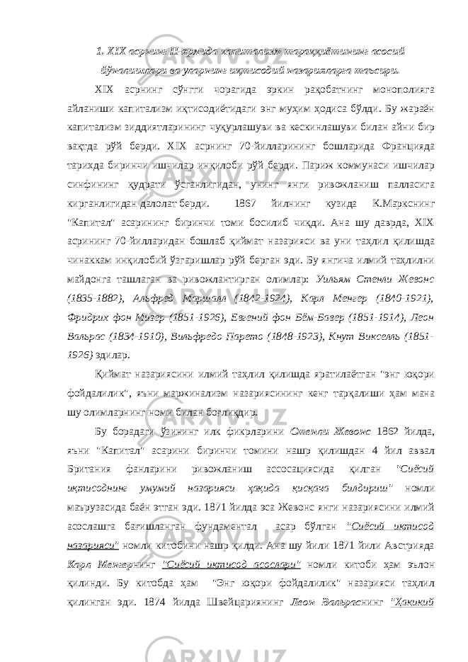 1. XIX асрнинг II-ярмида капитализм тараққиётининг асосий йўналишлари ва уларнинг иқтисодий назарияларга таъсири. XIX асрнинг сўнгги чорагида эркин рақобатнинг монополияга айланиши капитализм иқтисодиётидаги энг муҳим ҳодиса бўлди. Бу жараён капитализм зиддиятларининг чуқурлашуви ва кескинлашуви билан айни бир вақтда рўй берди. XIX асрнинг 70-йилларининг бошларида Францияда тарихда биринчи ишчилар инқилоби рўй берди. Париж коммунаси ишчилар синфининг қудрати ўсганлигидан, унинг янги ривожланиш палласига кирганлигидан далолат берди. 1867 йилнинг кузида К.Маркснинг &#34;Капитал&#34; асарининг биринчи томи босилиб чиқди. Ана шу даврда, XIX асрининг 70-йилларидан бошлаб қиймат назарияси ва уни таҳлил қилишда чинаккам инқилобий ўзгаришлар рўй берган эди. Бу янгича илмий таҳлилни майдонга ташлаган ва ривожлантирган олимлар: Уильям Стенли Жевонс (1835-1882), Альфред Маршалл (1842-1924), Карл Менгер (1840-1921), Фридрих фон Мизер (1851-1926), Евгений фон Бём-Бавер (1851-1914), Леон Вальрас (1834-1910), Вильфредо Парето (1848-1923), Кнут Викселль (1851- 1926) эдилар. Қиймат назариясини илмий таҳлил қилишда яратилаётган &#34;энг юқори фойдалилик&#34;, яъни маржинализм назариясининг кенг тарқалиши ҳам мана шу олимларнинг номи билан боғлиқдир. Бу борадаги ўзининг илк фикрларини Стенли Жевонс 1862 йилда, яъни &#34;Капитал&#34; асарини биринчи томини нашр қилишдан 4 йил аввал Британия фанларини ривожланиш ассосациясида қилган &#34;Сиёсий иқтисоднинг умумий назарияси ҳақида қисқача билдириш&#34; номли маърузасида баён этган эди. 1871 йилда эса Жевонс янги назариясини илмий асослашга бағишланган фундаментал асар бўлган &#34;Сиёсий иқтисод назарияси&#34; номли китобини нашр қилди. Ана шу йили 1871 йили Австрияда Карл Менгер нинг &#34;Сиёсий иқтисод асослари&#34; номли китоби ҳам эълон қилинди. Бу китобда ҳам &#34;Энг юқори фойдалилик&#34; назарияси таҳлил қилинган эди. 1874 йилда Швейцариянинг Леон Вальрас нинг &#34;Ҳақиқий 