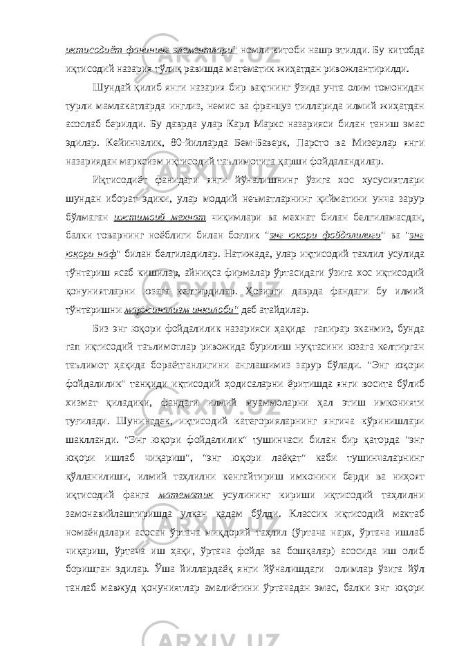 иқтисодиёт фанининг элементлари&#34; номли китоби нашр этилди. Бу китобда иқтисодий назария тўлиқ равишда математик жиҳатдан ривожлантирилди. Шундай қилиб янги назария бир вақтнинг ўзида учта олим томонидан турли мамлакатларда инглиз, немис ва француз тилларида илмий жиҳатдан асослаб берилди. Бу даврда улар Карл Маркс назарияси билан таниш эмас эдилар. Кейинчалик, 80-йилларда Бем-Баверк, Парсто ва Мизерлар янги назариядан марксизм иқтисодий таълимотига қарши фойдаландилар. Иқтисодиёт фанидаги янги йўналишнинг ўзига хос хусусиятлари шундан иборат эдики, улар моддий неъматларнинг қийматини унча зарур бўлмаган ижтимоий мехнат чиқимлари ва мехнат билан белгиламасдан, балки товарнинг ноёблиги билан боғлик &#34; энг юқори фойдалилиги &#34; ва &#34; энг юқори наф &#34; билан белгиладилар. Натижада, улар иқтисодий тахлил усулида тўнтариш ясаб кишилар, айниқса фирмалар ўртасидаги ўзига хос иқтисодий қонуниятларни юзага келтирдилар. Ҳозирги даврда фандаги бу илмий тўнтаришни маржинализм инқилоби&#34; деб атайдилар. Биз энг юқори фойдалилик назарияси ҳақида гапирар эканмиз, бунда гап иқтисодий таълимотлар ривожида бурилиш нуқтасини юзага келтирган таълимот ҳақида бораётганлигини англашимиз зарур бўлади. &#34;Энг юқори фойдалилик&#34; танқиди иқтисодий ҳодисаларни ёритишда янги восита бўлиб хизмат қиладики, фандаги илмий муаммоларни ҳал этиш имконияти туғилади. Шунингдек, иқтисодий категорияларнинг янгича кўринишлари шаклланди. &#34;Энг юқори фойдалилик&#34; тушинчаси билан бир қаторда &#34;энг юқори ишлаб чиқариш&#34;, &#34;энг юқори лаёқат&#34; каби тушинчаларнинг қўлланилиши, илмий таҳлилни кенгайтириш имконини берди ва ниҳоят иқтисодий фанга математик усулининг кириши иқтисодий таҳлилни замонавийлаштиришда улкан қадам бўлди. Классик иқтисодий мактаб номаёндалари асосан ўртача миқдорий таҳлил (ўртача нарх, ўртача ишлаб чиқариш, ўртача иш ҳақи, ўртача фойда ва бошқалар) асосида иш олиб боришган эдилар. Ўша йиллардаёқ янги йўналишдаги олимлар ўзига йўл танлаб мавжуд қонуниятлар амалиётини ўртачадан эмас, балки энг юқори 