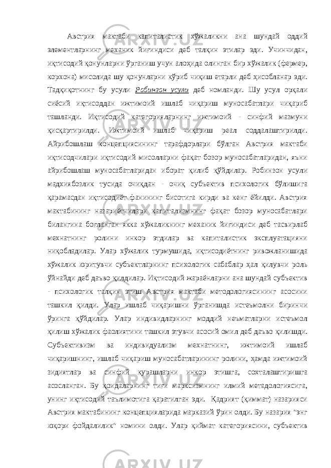 Австрия мактаби капиталистик хўжаликни ана шундай оддий элементларнинг механик йиғиндиси деб талқин этилар эди. Учинчидан, иқтисодий қонунларни ўрганиш учун алоҳида олинган бир хўжалик (фермер, корхона) мисолида шу қонунларни кўриб чиқиш етарли деб ҳисобланар эди. Тадқиқотнинг бу усули Робинзон усули деб номланди. Шу усул орқали сиёсий иқтисоддан ижтимоий ишлаб чиқариш муносабатлари чиқариб ташланди. Иқтисодий категорияларнинг ижтимоий - синфий мазмуни қисқартирилди. Ижтимоий ишлаб чиқариш реал соддалаштирилди. Айрибошлаш концепциясининг тарафдорлари бўлган Австрия мактаби иқтисодчилари иқтисодий мисолларни фақат бозор муносабатларидан, яъни айрибошлаш муносабатларидан иборат қилиб қўйдилар. Робинзон усули мадхиябозлик тусида очиқдан - очиқ субъектив психологик бўлишига қарамасдан иқтисодиёт фанининг бисотига кирди ва кенг ёйилди. Австрия мактабининг назариётчилари капитализмнинг фақат бозор муносабатлари билангина боғланган якка хўжаликнинг механик йиғиндиси деб тасвирлаб мехнатнинг ролини инкор этдилар ва капиталистик эксплуатацияни ниқобладилар. Улар хўжалик турмушида, иқтисодиётнинг ривожланишида хўжалик юритувчи субъектларнинг психологик сабаблар ҳал қилувчи роль ўйнайди деб даъво қилдилар. Иқтисодий жараёнларни ана шундай субъектив - психологик талқин этиш Австрия мактаби методологиясининг асосини ташкил қилди. Улар ишлаб чиқаришни ўрганишда истеъмолни биринчи ўринга қўйдилар. Улар индивидларнинг моддий неъматларни истеъмол қилиш хўжалик фаолиятини ташкил этувчи асосий омил деб даъво қилишди. Субъективизм ва индивидуализм мехнатнинг, ижтимоий ишлаб чиқаришнинг, ишлаб чиқариш муносабатларининг ролини, ҳамда ижтимоий зидиятлар ва синфий курашларни инкор этишга, сохталаштиришга асосланган. Бу қоидаларнинг тиғи марксизмнинг илмий метадологиясига, унинг иқтисодий таълимотига қаратилган эди. Қадрият (қиммат) назарияси Австрия мактабининг концепцияларида марказий ўрин олди. Бу назария &#34;энг юқори фойдалилик&#34; номини олди. Улар қиймат категориясини, субъектив 