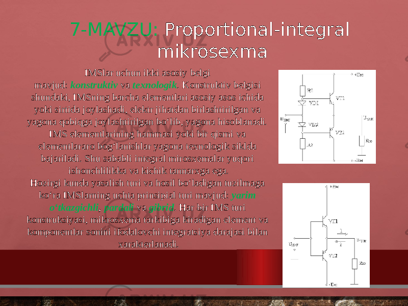 7-MAVZU: Proportional-integral mikrosexma IMSlar uchun ikki asosiy belgi mavjud:  konstruktiv   va  texnologik . Konstruktiv belgisi shundaki, IMSning barcha elementlari asosiy asos ichida yoki sirtida joylashadi, elektr jihatdan birlashtirilgan va yagona qobiqga joylashtirilgan bo‘lib, yagona hisoblanadi. IMS elementlarining hammasi yoki bir qismi va elementlararo bog‘lanishlar yagona texnologik siklda bajariladi. Shu sababli integral mirosxemalar yuqori ishonchlilikka va kichik tannarxga ega. Hozirgi kunda yasalish turi va hosil bo‘ladigan tuzilmaga ko‘ra IMSlarning uchta prinsipial turi mavjud:  yarim o‘tkazgichli , pardali  va  gibrid . Har bir IMS turi konstruksiyasi, mikrosxema tarkibiga kiradigan element va komponentlar sonini ifodalovchi integratsiya darajasi bilan xarakterlanadi. 