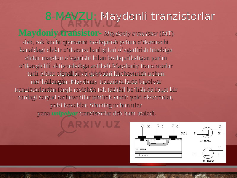 8-MAVZU: Maydonli tranzistorlar Maydoniy transistor-   Maydoniy tranzistor  (MT) deb, tok kuchi qiymatini boshqarish ychun o‘tkazuvchi kanaldagi elektr o‘tkazuvchanligikni o‘zgartirish hisobiga elektr maydon o‘zgarishi bilan boshqariladigan yarim o‘tkazgichli aktiv asbobga aytiladi.Maydoniy tranzistorlar turli elektr signallar va quvvatni kuchaytirish uchun mo‘ljallangan. Maydoniy tranzistorlarda bipolyar tranzistorlardan farqli ravishda tok tashkil bo‘lishida faqat bir turdagi zaryad tashuvchilar ishtirok etadi: yoki elektronlar, yoki kovaklar. Shuning uchun ular yana  unipolyar   tranzistorlar deb ham ataladi. 