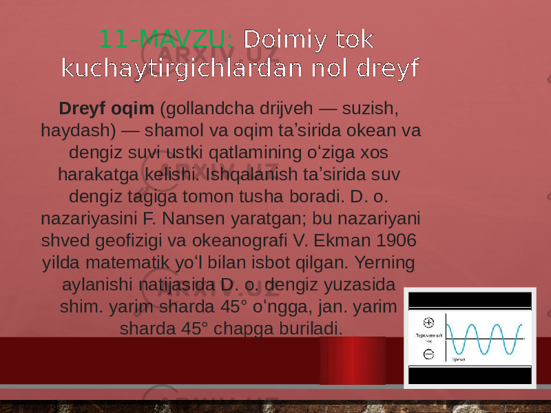 11-MAVZU: Doimiy tok kuchaytirgichlardan nol dreyf Dreyf oqim  (gollandcha drijveh — suzish, haydash) — shamol va oqim taʼsirida okean va dengiz suvi ustki qatlamining oʻziga xos harakatga kelishi. Ishqalanish taʼsirida suv dengiz tagiga tomon tusha boradi. D. o. nazariyasini F. Nansen yaratgan; bu nazariyani shved geofizigi va okeanografi V. Ekman 1906 yilda matematik yoʻl bilan isbot qilgan. Yerning aylanishi natijasida D. o. dengiz yuzasida shim. yarim sharda 45° oʻngga, jan. yarim sharda 45° chapga buriladi. 