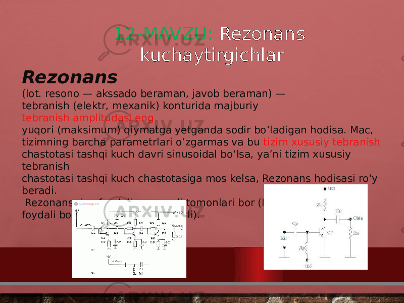 12-MAVZU: Rezonans kuchaytirgichlar Rezonans (lot. resono — akssado beraman, javob beraman) —  tebranish (elektr, mexanik) konturida majburiy  tebranish amplitudasi eng  yuqori (maksimum) qiymatga yetganda sodir boʻladigan hodisa. Mac,  tizimning barcha parametrlari oʻzgarmas va bu  tizim xususiy tebranish  chastotasi tashqi kuch davri sinusoidal boʻlsa, yaʼni tizim xususiy tebranish  chastotasi tashqi kuch chastotasiga mos kelsa, Rezonans hodisasi roʻy  beradi.  Rezonansning foydali va zararli tomonlari bor (Mas, radiotexnikada foydali boʻlsa, inshootlarda zararli).  