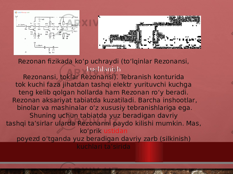 Rezonan fizikada koʻp uchraydi (toʻlqinlar Rezonansi,  kuchlanish  Rezonansi, toklar Rezonansi). Tebranish konturida tok kuchi faza jihatdan tashqi elektr yurituvchi kuchga teng kelib qolgan hollarda ham Rezonan roʻy beradi.  Rezonan aksariyat tabiatda kuzatiladi. Barcha inshootlar,  binolar va mashinalar oʻz xususiy tebranishlariga ega. Shuning uchun tabiatda yuz beradigan davriy  tashqi taʼsirlar ularda Rezonanni paydo kilishi mumkin. Mas, koʻprik  ustidan  poyezd oʻtganda yuz beradigan davriy zarb (silkinish) kuchlari taʼsirida  