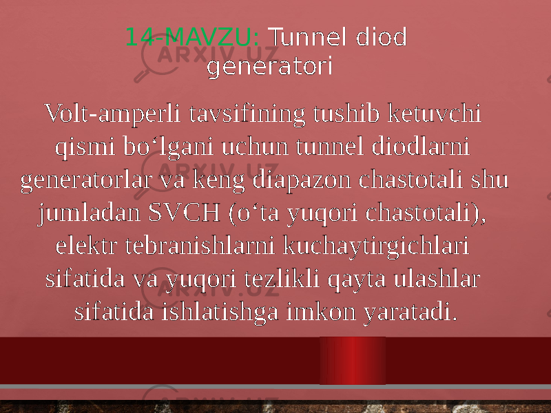 14-MAVZU: Tunnel diod generatori Volt-amperli tavsifining tushib ketuvchi qismi bo‘lgani uchun tunnel diodlarni generatorlar va keng diapazon chastotali shu jumladan SVCH (o‘ta yuqori chastotali), elektr tebranishlarni kuchaytirgichlari sifatida va yuqori tezlikli qayta ulashlar sifatida ishlatishga imkon yaratadi. 