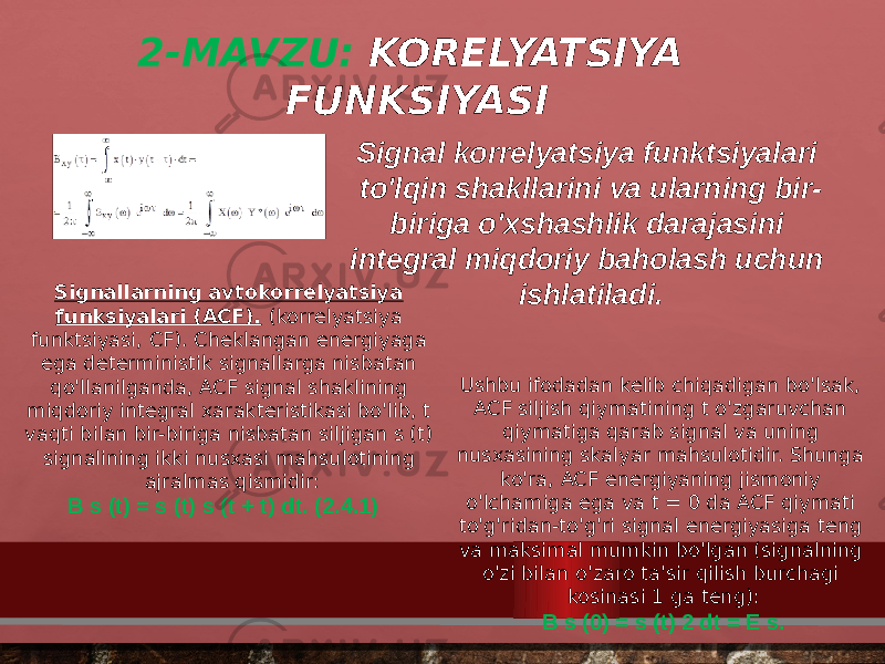 2-MAVZU: KORELYATSIYA FUNKSIYASI Signal korrelyatsiya funktsiyalari to&#39;lqin shakllarini va ularning bir- biriga o&#39;xshashlik darajasini integral miqdoriy baholash uchun ishlatiladi.Signallarning avtokorrelyatsiya funksiyalari (ACF).   (korrelyatsiya funktsiyasi, CF). Cheklangan energiyaga ega deterministik signallarga nisbatan qo&#39;llanilganda, ACF signal shaklining miqdoriy integral xarakteristikasi bo&#39;lib, t vaqti bilan bir-biriga nisbatan siljigan s (t) signalining ikki nusxasi mahsulotining ajralmas qismidir: B s (t) = s (t) s (t + t) dt. (2.4.1) Ushbu ifodadan kelib chiqadigan bo&#39;lsak, ACF siljish qiymatining t o&#39;zgaruvchan qiymatiga qarab signal va uning nusxasining skalyar mahsulotidir. Shunga ko&#39;ra, ACF energiyaning jismoniy o&#39;lchamiga ega va t = 0 da ACF qiymati to&#39;g&#39;ridan-to&#39;g&#39;ri signal energiyasiga teng va maksimal mumkin bo&#39;lgan (signalning o&#39;zi bilan o&#39;zaro ta&#39;sir qilish burchagi kosinasi 1 ga teng): B s (0) = s (t) 2 dt = E s. 