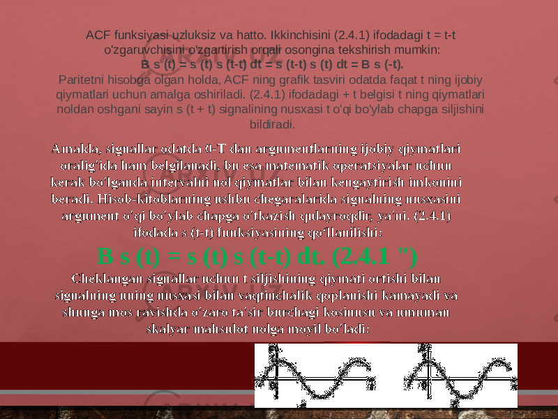 ACF funksiyasi uzluksiz va hatto. Ikkinchisini (2.4.1) ifodadagi t = t-t o&#39;zgaruvchisini o&#39;zgartirish orqali osongina tekshirish mumkin: B s (t) = s (t) s (t-t) dt = s (t-t) s (t) dt = B s (-t). Paritetni hisobga olgan holda, ACF ning grafik tasviri odatda faqat t ning ijobiy qiymatlari uchun amalga oshiriladi. (2.4.1) ifodadagi + t belgisi t ning qiymatlari noldan oshgani sayin s (t + t) signalining nusxasi t o&#39;qi bo&#39;ylab chapga siljishini bildiradi. Amalda, signallar odatda 0-T dan argumentlarning ijobiy qiymatlari oralig&#39;ida ham belgilanadi, bu esa matematik operatsiyalar uchun kerak bo&#39;lganda intervalni nol qiymatlar bilan kengaytirish imkonini beradi. Hisob-kitoblarning ushbu chegaralarida signalning nusxasini argument o&#39;qi bo&#39;ylab chapga o&#39;tkazish qulayroqdir, ya&#39;ni. (2.4.1) ifodada s (t-t) funksiyasining qo‘llanilishi: B s (t) = s (t) s (t-t) dt. (2.4.1 &#34;) Cheklangan signallar uchun t siljishining qiymati ortishi bilan signalning uning nusxasi bilan vaqtinchalik qoplanishi kamayadi va shunga mos ravishda o&#39;zaro ta&#39;sir burchagi kosinusu va umuman skalyar mahsulot nolga moyil bo&#39;ladi: 