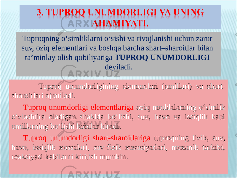 Tuproqning o‘simliklarni o‘sishi va rivojlanishi uchun zarur suv, oziq elementlari va boshqa barcha shart–sharoitlar bilan ta’minlay olish qobiliyatiga TUPROQ UNUMDORLIGI deyiladi. Tuproq unumdorligining elementlari (omillari) va shart- sharoitlari ajratiladi . Tuproq unumdorligi elementlariga oziq moddalarning o‘simlik o‘zlashtira oladigan shaklda bo‘lishi, suv, havo va issiqlik kabi omillarning bo‘lishi kabilar kiradi . Tuproq unumdorligi shart-sharoitlariga tuproqning fizik, suv, havo, issiqlik xossalari, suv-fizik xususiyatlari, mexanik tarkibi, reaksiyasi kabilarni kiritish mumkin . 