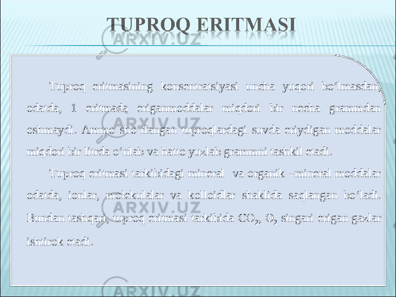 Tuproq eritmasining konsentratsiyasi uncha yuqori bo‘lmasdan, odatda, 1 eritmada eriganmoddalar miqdori bir necha grammdan oshmaydi. Ammo sho‘rlangan tuproqlardagi suvda eriydigan moddalar miqdori bir litrda o‘nlab va hatto yuzlab grammni tashkil etadi. Tuproq eritmasi tarkibidagi mineral va organik –mineral moddalar odatda, ionlar, molekulalar va kolloidlar shaklida saqlangan bo‘ladi. Bundan tashqari, tuproq eritmasi tarkibida С O 2 , O 2 singari erigan gazlar ishtirok etadi. 