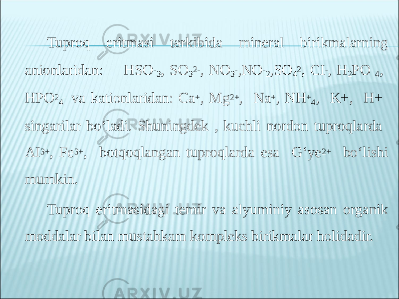 Tuproq eritmasi tarkibida mineral birikmalarning anionlaridan: HSO - 3 , SO 3 2- , NO 3 - ,NO - 2 ,SO 4 2 , CI - , H 2 PO – 4 , HPO 2 4 – va kationlaridan: Ca + , Mg 2+ , Na + , NH + 4 , K+, H+ singarilar bo‘ladi. Shuningdek , kuchli nordon tuproqlarda AI 3+ , Fe 3+ , botqoqlangan tuproqlarda esa G‘ye 2+ bo‘lishi mumkin. Tuproq eritmasidagi temir va alyuminiy asosan organik moddalar bilan mustahkam kompleks birikmalar holidadir. 