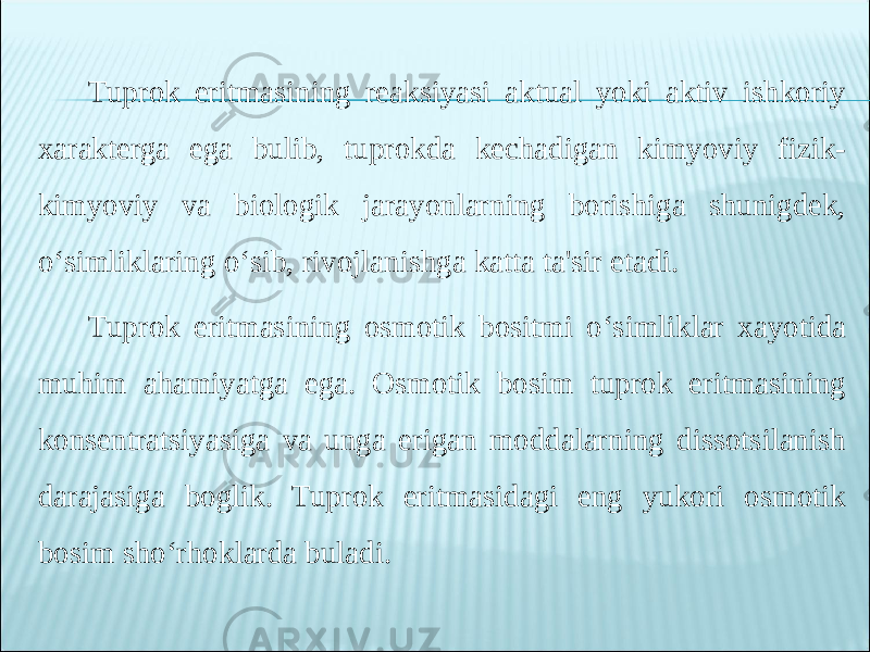 Tuprok eritmasining reaksiyasi aktual yoki aktiv ishkoriy xarakterga ega bulib, tuprokda kechadigan kimyoviy fizik- kimyoviy va biologik jarayonlarning borishiga shunigdek, o‘simliklaring o‘sib, rivojlanishga katta ta&#39;sir etadi. Tuprok eritmasining osmotik bositmi o‘simliklar xayotida muhim ahamiyatga ega. Osmotik bosim tuprok eritmasining konsentratsiyasiga va unga erigan moddalarning dissotsilanish darajasiga boglik. Tuprok eritmasidagi eng yukori osmotik bosim sho‘rhoklarda buladi. 