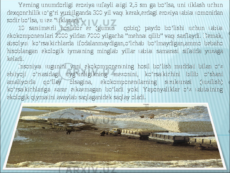 Yerning unumdorligi eroziya tufayli atigi 2,5 sm ga bo’lsa, uni tiklash uchun dexqonchilik to’g’ri yuritilganda 300 yil vaqt kerak,erdagi eroziya tabiat tomonidan sodir bo’lsa, u tez “tiklanadi”. 10 santimetrli hosildor er (gumus qobiq) paydo bo’lishi uchun tabiat ekokomponentlari 2000 yildan 7000 yilgacha ”mehnat qilib” vaqt sarflaydi. Demak, absolyut ko’rsatkichlarda ifodalanmaydigan,o’lchab bo’lmaydigan,ammo bebaho hisoblangan ekologik iymatning minglab yillar tabiat samarasi sifatida yuzaga keladi. Insoniyat tugunini yani ekokomponentning hosil bo’lish muddati bilan o’z ehtiyoji o’rtasidagi uyg’unligikning mezonini, ko’rsatkichini bilib o’shani amaliyotda qo’llay olsagina, ekokomponentlarning strukturasi (tuzilish) ko’rsatkichlariga zarar etkazmagan bo’ladi yoki Yaponyaliklar o’z tabiatining ekologik qiymatini avaylab saqlaganidek saqlay oladi. 