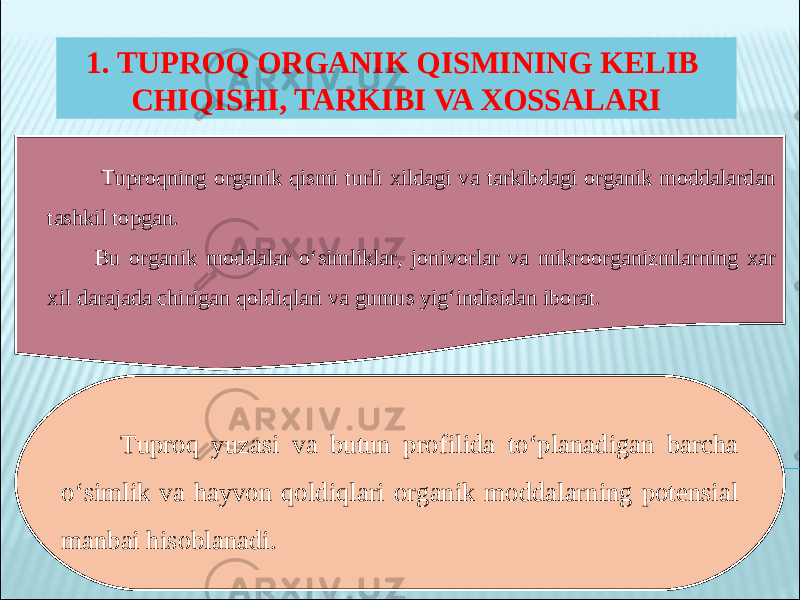 1. TUPROQ ORGANIK QISMINING KELIB CHIQISHI, TARKIBI VA XOSSALARI Tuproqning organik qismi turli xildagi va tarkibdagi organik moddalardan tashkil topgan. Bu organik moddalar o‘simliklar, jonivorlar va mikroorganizmlarning xar xil darajada chirigan qoldiqlari va gumus yig‘indisidan iborat. Tuproq yuzasi va butun profilida to‘planadigan barcha o‘simlik va hayvon qoldiqlari organik moddalarning potensial manbai hisoblanadi. 