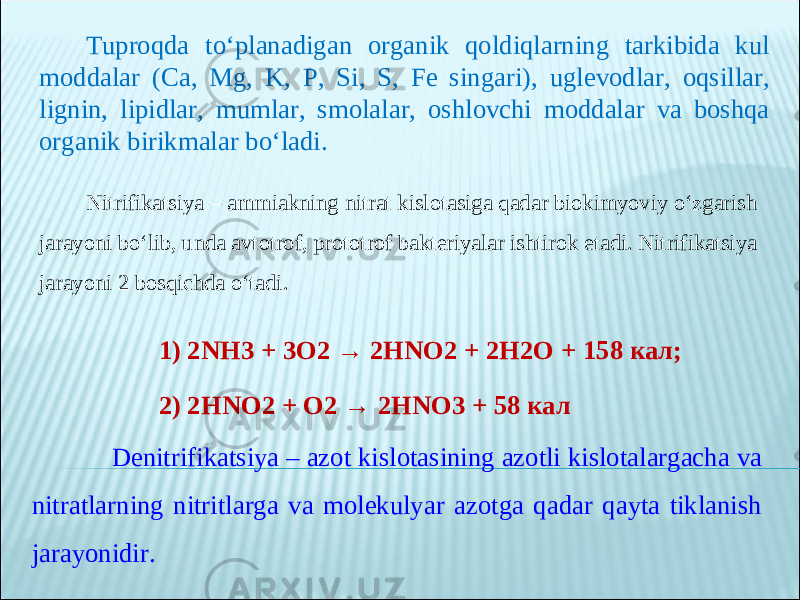 Tuproqda to‘planadigan organik qoldiqlarning tarkibida kul moddalar (Ca, Mg, K, P, Si, S, Fe singari), uglevodlar, oqsillar, lignin, lipidlar, mumlar, smolalar, oshlovchi moddalar va boshqa organik birikmalar bo‘ladi. Nitrifikatsiya – ammiakning nitrat kislotasiga qadar biokimyoviy o‘zgarish jarayoni bo‘lib, unda avtotrof, prototrof bakteriyalar ishtirok etadi. Nitrifikatsiya jarayoni 2 bosqichda o‘tadi. 1) 2 NH3 + 3O2 → 2HNO2 + 2H2O + 158 кал; 2) 2HNO2 + O2 → 2HNO 3 + 58 кал Denitrifikatsiya – azot kislotasining azotli kislotalargacha va nitratlarning nitritlarga va molekulyar azotga qadar qayta tiklanish jarayonidir. 