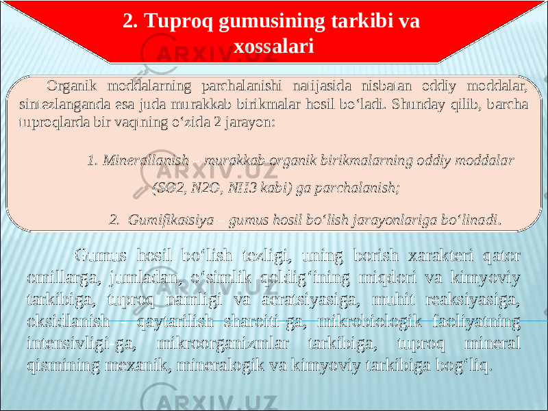  Gumus hosil bo‘lish tezligi, uning borish xarakteri qator omillarga, jumladan, o‘simlik qoldig‘ining miqdori va kimyoviy tarkibiga, tuproq namligi va aeratsiyasiga, muhit reaksiyasiga, oksidlanish - qaytarilish sharoiti-ga, mikrobiologik faoliyatning intensivligi-ga, mikroorganizmlar tarkibiga, tuproq mineral qismining mexanik, mineralogik va kimyoviy tarkibiga bog‘liq.   2. Tuproq gumusining tarkibi va xossalari Organik moddalarning parchalanishi natijasida nisbatan oddiy moddalar, sintezlanganda esa juda murakkab birikmalar hosil bo‘ladi. Shunday qilib, barcha tuproqlarda bir vaqtning o‘zida 2 jarayon: 1. Minerallanish – murakkab organik birikmalarning oddiy moddalar (SO2, N2O, NH3 kabi) ga parchalanish; 2. Gumifikatsiya – gumus hosil bo‘lish jarayonlariga bo‘linadi . 