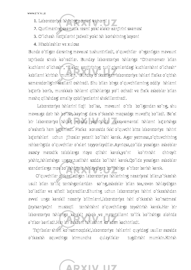 www.arxiv.uz 1. Laboratoriya ishining nomeri va nomi 2. Qurilmaning sxematik rasmi yoki elektr zanjirini sxemasi 3. O`lchash natijalarini jadvali yoki ish borishining bayoni 4. Hisoblashlar va xulosa Bunda o`tilgan darsning mavzusi tushuntiriladi, o`quvchilar o`rganilgan mavzuni tajribada sinab ko`radilar. Bunday laboratoriya ishlariga &#34;Dinamometr bilan kuchlarni o`lchash&#34;, &#34;Elektr zanjirining turli qismlaridagi kuchlanishni o`lchash&#34; kabilarni kiritish mumkin. Bunday o`tkazilgan laboratoriya ishlari fizika o`qitish samaradorligini sezilarli oshiradi. Shu bilan birga o`quvchilarning oddiy ishlarni bajarib borib, murakkab ishlarni qilishlariga yo`l ochadi va fizik asboblar bilan mashq qilishdagi amaliy qobiliyatlarini shakillantiradi. Laboratoriya ishlarini iloji bo`lsa, mavzuni o`tib bo`lgandan so`ng, shu mavzuga doir ish bo`lsa, keyingi dars o`tkazish maqsadga muvofiq bo`ladi. Ba`zi bir laboratoriya ishlari masala yechishda ekspremental ishlarni bajarishga o`xshatib ham bajariladi. Fizika xonasida ikki o`quvchi bitta laboratoriya ishini bajarishlari uchun jihozlar yetarli bo`lishi kerak. Agar yetmasa,o`qituvchining rahbarligida o`quvchilar o`zlari tayyorlaydilar.Ayniqsa,qo`lda yasalgan asboblar asosiy metodik talablarga rioya qilishi kerak,ya`ni ko`rinishi chiroyli pishiq,ishlatishga ungay,tuzilishi sodda bo`lishi kerak.Qo`lda yasalgan asboblar standartlarga mos bo`lishi,aniq ishlaydigan bo`lishiga e`tibor berish kerak. O`quvchilar o`tkaziladigan laboratoriya ishlarining nazariyasi bilan,o`tkazish usuli bilan to`liq tanishganlaridan so`ng,asboblar bilan tez,ravon ishlaydigan bo`ladilar va sifatli bajaradilar.Shuning uchun laboratoriya ishini o`tkazishdan avval unga kerakli nazariy bilimlarni,laboratoriya ishi o`tkazish ko`rsatmasi (opisaniye)ni mustaqil tanishishni o`quvchilarga topshirish kerak.Har bir laboratoriya ishlariga kerakli asbob va materiallarni to`lik bo`lishiga alohida e`tibor beriladi.Har bir asbobni ishlashini ko`zdan kechiriladi. Tajribalar shuni ko`rsatmoqdaki,laboratoriya ishlarini quyidagi usullar asosida o`tkazish oquvchiga birmuncha qulayliklar tugdirishi mumkin.Kirish 