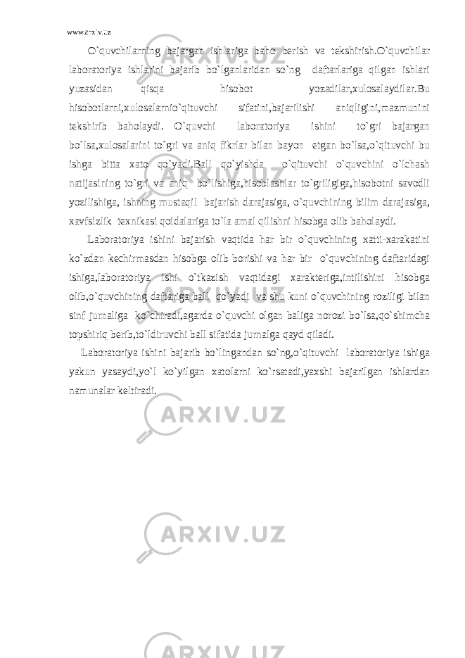 www.arxiv.uz O`quvchilarning bajargan ishlariga baho berish va tekshirish.O`quvchilar laboratoriya ishlarini bajarib bo`lganlaridan so`ng daftarlariga qilgan ishlari yuzasidan qisqa hisobot yozadilar,xulosalaydilar.Bu hisobotlarni,xulosalarnio`qituvchi sifatini,bajarilishi aniqligini,mazmunini tekshirib baholaydi. O`quvchi laboratoriya ishini to`gri bajargan bo`lsa,xulosalarini to`gri va aniq fikrlar bilan bayon etgan bo`lsa,o`qituvchi bu ishga bitta xato qo`yadi.Ball qo`yishda o`qituvchi o`quvchini o`lchash natijasining to`gri va aniq bo`lishiga,hisoblashlar to`griligiga,hisobotni savodli yozilishiga, ishning mustaqil bajarish darajasiga, o`quvchining bilim darajasiga, xavfsizlik texnikasi qoidalariga to`la amal qilishni hisobga olib baholaydi. Laboratoriya ishini bajarish vaqtida har bir o`quvchining xatti-xarakatini ko`zdan kechirmasdan hisobga olib borishi va har bir o`quvchining daftaridagi ishiga,laboratoriya ishi o`tkazish vaqtidagi xarakteriga,intilishini hisobga olib,o`quvchining daftariga ball qo`yadi va shu kuni o`quvchining roziligi bilan sinf jurnaliga ko`chiradi,agarda o`quvchi olgan baliga norozi bo`lsa,qo`shimcha topshiriq berib,to`ldiruvchi ball sifatida jurnalga qayd qiladi. Laboratoriya ishini bajarib bo`lingandan so`ng,o`qituvchi laboratoriya ishiga yakun yasaydi,yo`l ko`yilgan xatolarni ko`rsatadi,yaxshi bajarilgan ishlardan namunalar keltiradi. 