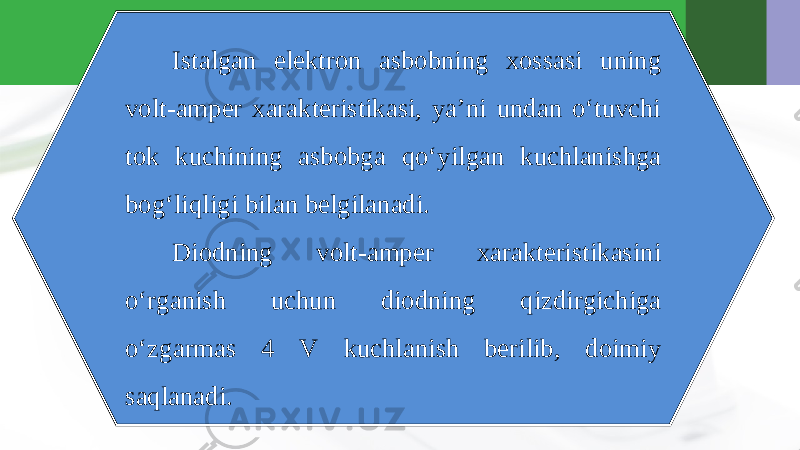 Istalgan elektron asbobning xossasi uning volt-amper xarakteristikasi, ya’ni undan o‘tuvchi tok kuchining asbobga qo‘yilgan kuchlanishga bog‘liqligi bilan belgilanadi. Diodning volt-amper xarakteristikasini o‘rganish uchun diodning qizdirgichiga o‘zgarmas 4 V kuchlanish berilib, doimiy saqlanadi. 