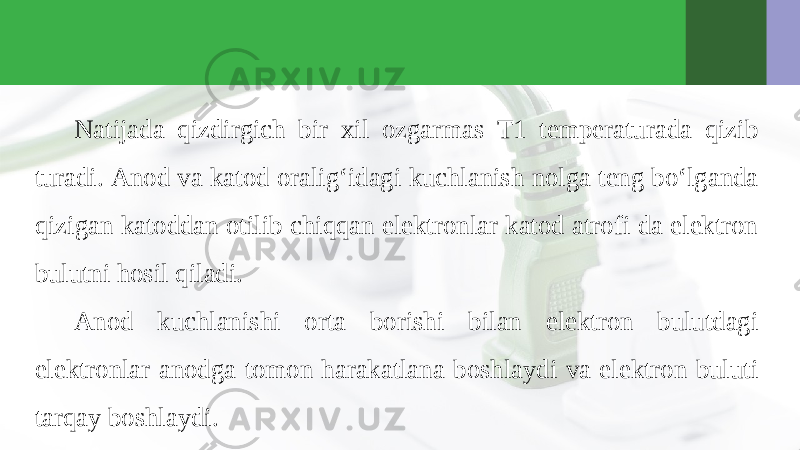 Natijada qizdirgich bir xil ozgarmas T1 temperaturada qizib turadi. Anod va katod oralig‘idagi kuchlanish nolga teng bo‘lganda qizigan katoddan otilib chiqqan elektronlar katod atrofi da elektron bulutni hosil qiladi. Anod kuchlanishi orta borishi bilan elektron bulutdagi elektronlar anodga tomon harakatlana boshlaydi va elektron buluti tarqay boshlaydi. 