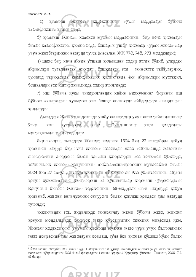 www.arxiv.uz а) қилмиш Жиноят кодексининг турли моддалари бўйича квалификация қилинганда; б) қилмиш Жиноят кодекси муайян моддасининг бир неча қисмлари билан квалификация қилинганда, башарти ушбу қисмлар турли жиноятлар учун жавобгарликни назарда тутса (масалан, ЖК 228, 248, 273-моддалари); в) шахс бир неча айнан ўхшаш қилмишни содир этган бўлиб, улардан айримлари тугалланган жиноят, бошқалари эса - жиноятга тайёргарлик, суиқасд тариқасида квалификация қилинганда ёки айримлари мустақил, бошқалари эса иштирокчиликда содир этилганда; г) иш бўйича ҳукм чиқарилгандан кейин маҳкумнинг биринчи иш бўйича чиқарилган ҳукмгача яна бошқа жиноятда айбдорлиги аниқланган ҳолларда. 1 Амалдаги Жиноят кодексида ушбу жиноятлар учун жазо тайинлашнинг ўзига хос хусусияти, жазо тайинлашнинг янги қоидалари мустаҳкамланганлигидадир: биринчидан, амалдаги Жиноят кодекси 1994 йил 22 сентябрда қабул қилинган вақтда бир неча жиноят юзасидан жазо тайинлашда жазонинг енгилроғини оғирроғи билан қоплаш қоидасидан воз кечилган бўлса-да, кейинчалик жиноят қонунининг либераллаштирилиши муносабати билан 2004 йил 27 августда қабул қилинган «Ўзбекистон Республикасининг айрим қонун ҳужжатларига ўзгартириш ва қўшимчалар киритиш тўғрисида»ги Қонунига биноан Жиноят кодексининг 59-моддаси янги таҳрирда қабул қилиниб, жазони енгилроғини оғирроғи билан қоплаш қоидаси ҳам назарда тутилди; иккинчидан эса, эндиликда жиноятлар жами бўйича жазо , жиноят қонуни моддаларида оғирроқ жазо кўрсатилган санкция миқёсида ҳам, Жиноят кодексининг умумий қисмида муайян жазо тури учун белгиланган жазо доирасида ҳам жазоларни қоплаш, тўла ёки қисман қўшиш йўли билан 1 Ўзбекистон Республикаси Олий Суди Пленумининг «Судлар томонидан жиноят учун жазо тайинлаш амалиёти тўғрисида »ги 2006 йил 3 февралдаги 1-сонли қарори.// Қарорлар тўплами. -Тошкент, 2006. Т.2. 49 банди. 