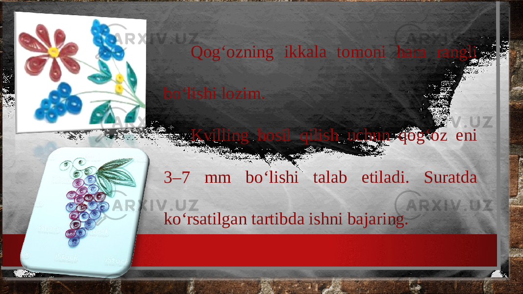 Qog‘ozning ikkala tomoni ham rangli bo‘lishi lozim. Kvilling hosil qilish uchun qog‘oz eni 3–7 mm bo‘lishi talab etiladi. Suratda ko‘rsatilgan tartibda ishni bajaring. 