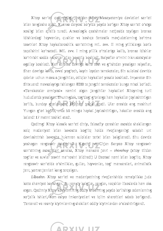 Xitoy san’ati qadimiyligi jihatidan Misr, Mesopotamiya davlatlari san’ati bilan tenglasha oladi. Xuanxe daryosi bo’yida paydo bo’lgan Xitoy san’ati o’ziga xosligi bilan ajralib turadi. Arxeologik qazishmalar natijasida topilgan bronza idishlardagi hayvonlar, qushlar va boshqa fantastik mavjudotlarning bo’rtma tasvirlari Xitoy haykaltaroshlik san’atining mil. avv. II ming yilliklarga borib taqalishini ko’rsatadi. Mil. avv. I ming yillik o’rtalariga kelib, bronza idishlar ko’rinishi sodda naqshlar bilan bezatila boshladi. Relyeflar o’rnini inkrustatsiyalar egallay boshladi. Xan sulolasi davriga kelib tosh va g’ishtdan yasalgan relyeflar, Shan davriga kelib, avval yog’och, keyin loydan terrakotalar, Sin sulolasi davrida qabrlar uchun maxsus jangchilar, otliqlar haykallari yasala boshladi. Imperator Sin Shixuandi mavzoleyiga ishlangan 8099 ta jangchi terrakotalar bunga misol bo’ladi. «Terrakotalar armiyasi» nomini olgan jangchilar haykallari Xitoyning turli hududlarida yasalgan. Shuningdek, tog’dagi g’orlarga ham haykallar joylashtirilgan bo’lib, bunday g’orlar soni 120 tani tashkil etadi. Ular orasida eng mashhuri Yungan g’ori bo’lib, unda 51 mingta haykal joylashtirilgan, hakallar orasida eng balandi 17 metrni tashkil etadi. Qadimgi Xitoy klassik san’ati diniy, falasafiy qarashlar asosida shakllangan xalq madaniyati bilan bevosita bog’liq holda rivojlanganligi sababli uni davrlashtirish bevosita hukmron sulolalar tarixi bilan belgilanadi. Shu davrda yashagan rangtasvir ustalari Gu Kaychji va Chjan Senyao Xitoy rangtasvir san’atining asoschilari sanalsa, Xitoy manzara janri – shanshuy (xitoy tilidan tog’lar va suvlar tasviri ma’nosini bildiradi) U Daotszi nomi bilan bog’liq. Xitoy rangtasvir san’atida o’simliklar, gullar, hayvonlar, tog’ manzaralari, animalistik janr, portret janrlari keng tarqalgan. Liboslar. Xitoy san’ati va madaniyatining rivojlanishida ramziylikka juda katta ahamiyat berishgan. Bu ramziy belgilar, ranglar, naqshlar liboslarda ham aks etgan. Qadimiy Xitoy kostyumining oddiy shaklining paydo bo’lishiga odamlarning xo’jalik ishlari, xom-ashyo imkoniyatlari va iqlim sharoitlari sabab bo’lgandi. Tantanali va rasmiy kiyimlarning shakllari oddiy kiyimlardan o’zlashtirilgandi. 