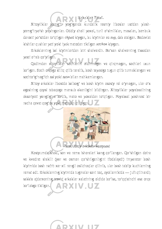 Erkaklar libosi. Xitoyliklar yomg’ir yog’ganda kundalik rasmiy liboslar ustidan plash- yomg’irpo’sh yopinganlar. Oddiy aholi poxol, turli o’simliklar, masalan, bambuk daraxti po’stidan to’qilgan chjusi kiygan, bu kiyimlar so suy , deb atalgan. Badavlat kishilar qushlar pati yoki ipak matodan tikilgan xechan kiygan. Erkaklarning bel kiyimlaridan biri shalvardir. Ba’zan shalvarning tizzadan pasti o’rab qo’yilgan. Qadimdan xitoyliklar sochlarini oldirmagan va qirqmagan, sochlari uzun bo’lgan. Soch orqaga silliq qilib taralib, bosh tepasiga tugun qilib turmaklangan va sochto’g’nag’ich szi yoki szan bilan mahkamlangan. Xitoy erkaklar libosida belbog’ va bosh kiyim asosiy rol o’ynagan, ular o’z egasining qaysi tabaqaga mansub ekanligini bildirgan. Xitoyliklar poyabzalining aksariyati yengilgina bo’lib, mato va poxoldan to’qilgan. Poyabzal poshnasi bir necha qavat qog’oz yoki matodan qilingan. rasm . Xitoy erkaklar kostyumi Kostyumda shakl, son va ramz ishoralari keng qo’llangan. Qo ’ shilgan doira va kvadrat shaklli ( yer va osmon qo ’ shilganligini ifodalaydi ) imperator bosh kiyimida besh nefrit xar xil rangli osilchoqlar qilinib , ular besh tabiiy kuchlarning ramzi edi . Erkaklarning kiyimida tugmalar soni toq , ayollarnikida — juft qilinardi ; sakkiz ajdarxoning tasviri erkaklar xalatining oldida bo ’ lsa , to ’ qqizinchi esa orqa bo ’ lakga tikilgan . 