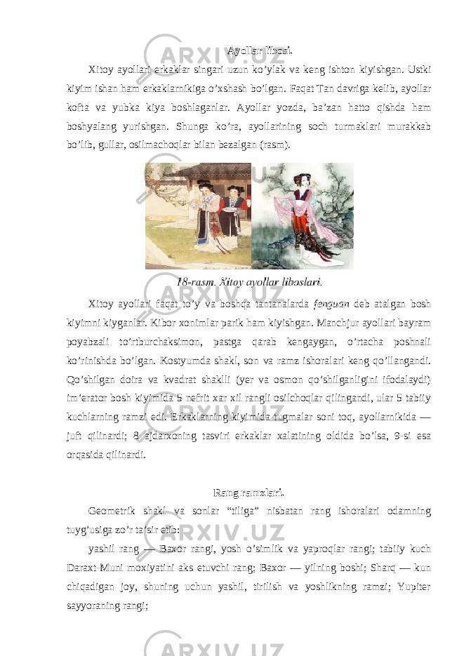 Ayollar libosi. Xitoy ayollari erkaklar singari uzun ko’ylak va keng ishton kiyishgan. Ustki kiyim ishan ham erkaklarnikiga o’xshash bo’lgan. Faqat Tan davriga kelib, ayollar kofta va yubka kiya boshlaganlar. Ayollar yozda, ba’zan hatto qishda ham boshyalang yurishgan. Shunga ko’ra, ayollarining soch turmaklari murakkab bo’lib, gullar, osilmachoqlar bilan bezalgan (rasm). Xitoy ayollari faqat to’y va boshqa tantanalarda fenguan deb atalgan bosh kiyimni kiyganlar. Kibor xonimlar parik ham kiyishgan. Manchjur ayollari bayram poyabzali to’rtburchaksimon, pastga qarab kengaygan, o’rtacha poshnali ko’rinishda bo’lgan. Kostyumda shakl, son va ramz ishoralari keng qo’llangandi. Qo’shilgan doira va kvadrat shaklli (yer va osmon qo’shilganligini ifodalaydi) im’erator bosh kiyimida 5 nefrit xar xil rangli osilchoqlar qilingandi, ular 5 tabiiy kuchlarning ramzi edi. Erkaklarning kiyimida tugmalar soni toq, ayollarnikida — juft qilinardi; 8 ajdarxoning tasviri erkaklar xalatining oldida bo’lsa, 9-si esa orqasida qilinardi. Rang ramzlari. Geometrik shakl va sonlar “tiliga” nisbatan rang ishoralari odamning tuyg’usiga zo’r ta’sir etib: yashil rang — Baxor rangi, yosh o’simlik va yaproqlar rangi; tabiiy kuch Daraxt-Muni moxiyatini aks etuvchi rang; Baxor — yilning boshi; Sharq — kun chiqadigan joy, shuning uchun yashil, tirilish va yoshlikning ramzi; Yupiter sayyoraning rangi; 