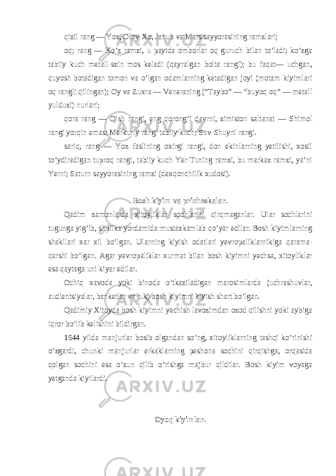 qizil rang — Yoz, Olov-Xo, Janub va Mars sayyorasining ramzlari; oq; rang — Ko’z ramzi, u paytda omborlar oq guruch bilan to’ladi; ko’zga tabiiy kuch metall-szin mos keladi (qayralgan bolta rangi); bu faqat— uchgan, quyosh botadigan tomon va o’lgan odamlarning ketadigan joyi (motam kiyimlari oq rangli qilingan); Oy va Zuxra — Veneraning (“Taybo” — “buyoq oq” — metall yulduzi) nurlari; qora rang — Qish rangi, eng qorong’i davrni, zimiston saltanat — Shimol rangi yorqin emas; Merkuriy rangi tabiiy kuch; Suv-Shuyni rangi. sariq, rang — Yoz faslining oxirgi rangi, don ekinlarning yetilishi, xosil to’ydiradigan tuproq rangi, tabiiy kuch Yer-Tuning ramzi, bu markaz ramzi, ya’ni Yerni; Saturn sayyorasining ramzi (dexqonchilik xudosi). Bosh kiyim va pricheskalar . Qadim zamonlarda xitoyliklar sochlarini qirqmaganlar. Ular sochlarini tugunga yig’ib, shpilka yordamida mustaxkamlab qo’yar edilar. Bosh kiyimlarning shakllari xar xil bo’lgan. Ularning kiyish odatlari yevropaliklarnikiga qarama- qarshi bo’lgan. Agar yevropaliklar xurmat bilan bosh kiyimni yechsa, xitoyliklar esa qaytaga uni kiyar edilar. Ochiq xavoda yoki binoda o’tkaziladigan marosimlarda (uchrashuvlar, audientsiyalar, banketlar va h.k) bosh kiyimni kiyish shart bo’lgan. Qadimiy Xitoyda bosh kiyimni yechish lavozimdan ozod qilishni yoki aybiga iqror bo’lib kelishini bildirgan. 1644 yilda manjurlar bosib olgandan so’ng, xitoyliklarning tashqi ko’rinishi o’zgardi, chunki manjurlar erkaklarning peshona sochini qirqishga, orqasida qolgan sochini esa o’zun qilib o’rishga majbur qildilar. Bosh kiyim voyaga yetganda kiyilardi. Oyoq kiyimlar. 