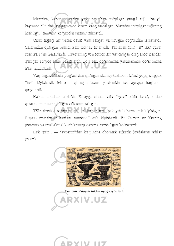 Matodan, kanop tolasidan yoki poxoldan to’qilgan yengil tufli “szuy”, keyinroq “li” deb atalgan oyoq kiyim keng tarqalgan. Matodan to’qilgan tuflining boshlig’i “semyan” ko’pincha naqshli qilinardi. Qalin tagligi bir necha qavat yelimlangan va tiqilgan qog’ozdan ishlanardi. CHarmdan qilingan tuflilar xam uchrab turar edi. Tantanali tufli “si” ikki qavat xoshiya bilan bezatilardi. Tovonining yon tomonlari yanchilgan chig’anoq toshdan qilingan bo’yoq bilan bezatilardi. Uchi esa, qo’shimcha yelkansimon qo’shimcha bilan bezatilardi. Yog’ingarchilikda yog’ochdan qilingan skameykasimon, te’asi yopq shippak “tszi” kiyishardi. Matodan qilingan tasma yordamida tszi oyoqga bog’lanib qo’yilardi. Ko’chmanchilar ta’sirida Xitoyga charm etik “syue” kirib keldi, shular qatorida matodan qilingan etik xam bo’lgan. TSin davrida saroyda uchi sal ko’tarilgan ipak yoki charm etik kiyishgan. Fuqaro amaldorlar kvadrat tumshuqli etik kiyishardi. Bu Osmon va Yerning jismoniy va intellektual kuchlarining qarama-qarshiligini ko’rsatardi. Etik qo’nji — “syuetun”dan ko’pincha cho’ntak sifatida foydalanar edilar (rasm). 