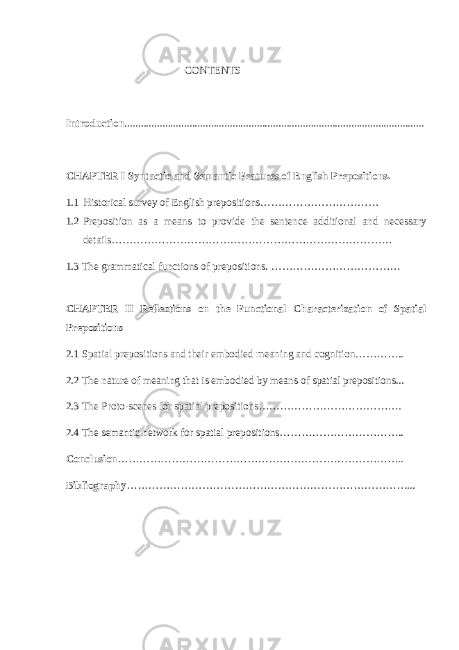  CONTENTS Introduction ............................................................................................................... CHAPTER I Syntactic and Semantic Features of English Prepositions. 1.1 Historical survey of English prepositions…………………………… 1.2 Preposition as a means to provide the sentence additional and necessary details…………………………………………………………………… 1.3 The grammatical functions of prepositions. ……………………………… CHAPTER II Reflections on the Functional Characterization of Spatial Prepositions 2.1 Spatial prepositions and their embodied meaning and cognition………….. 2.2 The nature of meaning that is embodied by means of spatial prepositions... 2.3 The Proto-scenes for spatial prepositions…………………………………. 2.4 The semantic network for spatial prepositions…………………………….. Conclusion …………………………………………………………………….. Bibliography ……………………………………………………………………... 
