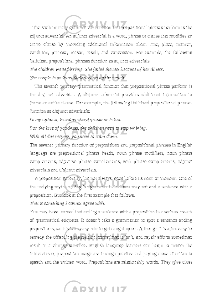  The sixth primary grammatical function that prepositional phrases perform is the adjunct adverbial. An adjunct adverbial is a word, phrase or clause that modifies an entire clause by providing additional information about time, place, manner, condition, purpose, reason, result, and concession. For example, the following italicized prepositional phrases function as adjunct adverbials: The children waited in line. She failed the test because of her illness. The couple is walking their dog along the beach. The seventh primary grammatical function that prepositional phrase perform is the disjunct adverbial. A disjunct adverbial provides additional information to frame an entire clause. For example, the following italicized prepositional phrases function as disjunct adverbials: In my opinion, learning about grammar is fun. For the love of goodness, the children need to stop whining. With all due respect, you need to calm down. The seventh primary function of prepositions and prepositional phrases in English language are prepositional phrase heads, noun phrase modifiers, noun phrase complements, adjective phrase complements, verb phrase complements, adjunct adverbials and disjunct adverbials. A preposition generally, but not always, goes before its noun or pronoun. One of the undying myths of English grammar is that you may not end a sentence with a preposition. But look at the first example that follows. That is something I cannot agree with. You may have learned that ending a sentence with a preposition is a serious breach of grammatical etiquette. It doesn’t take a grammarian to spot a sentence ending prepositions, so this is an easy rule to get caught up on. Although it is often easy to remedy the offending preposition, sometimes it isn’t, and repair efforts sometimes result in a clumsy sentence. English language learners can begin to master the intricacies of preposition usage are through practice and paying close attention to speech and the written word. Prepositions are relationship words. They give clues 