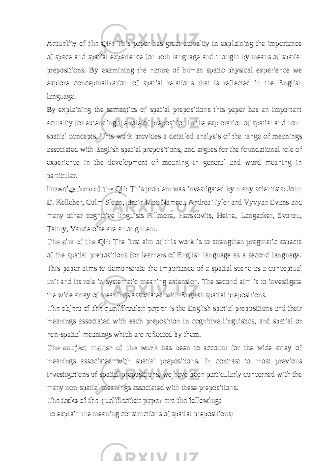 Actuality of the QP: This paper has great actuality in explaining the importance of space and spatial experience for both language and thought by means of spatial prepositions. By examining the nature of human spatio-physical experience we explore conceptualization of spatial relations that is reflected in the English language. By explaining the semantics of spatial prepositions this paper has an important actuality for extending the role of preposition in the exploration of spatial and non- spatial concepts. This work provides a detailed analysis of the range of meanings associated with English spatial prepositions, and argues for the foundational role of experience in the development of meaning in general and word meaning in particular. Investigations of the QP : This problem was investigated by many scientists: John D. Kelleher, Colm Sloan, Brain Mac Namee., Andrea Tyler and Vyvyan Evans and m any other cognitive linguists Fillmore, Herskovits, Heine, Langacker, Svorou, Talmy, Vandeloise are among them. The aim of the QP : The first aim of this work is to strengthen pragmatic aspects of the spatial prepositions for learners of English language as a second language. This paper aims to demonstrate the importance of a spatial scene as a conceptual unit and its role in systematic meaning extension. The second aim is to investigate the wide array of meanings associated with English spatial prepositions. The object of the qualification paper is the English spatial prepositions and their meanings associated with each preposition in cognitive linguistics, and spatial or non-spatial meanings which are reflected by them. The subject matter of the work has been to account for the wide array of meanings associated with spatial prepositions. In contrast to most previous investigations of spatial prepositions, we have been particularly concerned with the many non-spatial meanings associated with these prepositions. The tasks of the qualification paper are the following: - to explain the meaning constructions of spatial prepositions; 