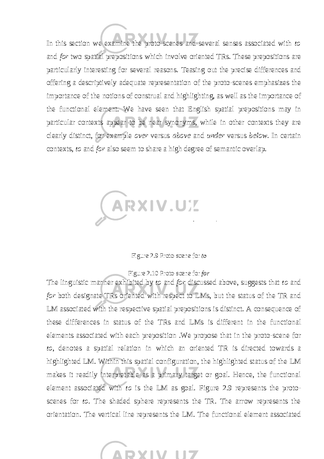 In this section we examine the proto-scenes and several senses associated with to and for two spatial prepositions which involve oriented TRs. These prepositions are particularly interesting for several reasons. Teasing out the precise differences and offering a descriptively adequate representation of the proto-scenes emphasizes the importance of the notions of construal and highlighting, as well as the importance of the functional element. We have seen that English spatial prepositions may in particular contexts appear to be near synonyms, while in other contexts they are clearly distinct, for example over versus above and under versus below . In certain contexts, to and for also seem to share a high degree of semantic overlap. Figure 2.9 Proto-scene for to Figure 2.10 Proto-scene for for The linguistic manner exhibited by to and for discussed above, suggests that to and for both designate TRs oriented with respect to LMs, but the status of the TR and LM associated with the respective spatial prepositions is distinct. A consequence of these differences in status of the TRs and LMs is different in the functional elements associated with each preposition .We propose that in the proto-scene for to , denotes a spatial relation in which an oriented TR is directed towards a highlighted LM. Within this spatial configuration, the highlighted status of the LM makes it readily interpretable as a primary target or goal. Hence, the functional element associated with to is the LM as goal. Figure 2.9 represents the proto- scenes for to . The shaded sphere represents the TR. The arrow represents the orientation. The vertical line represents the LM. The functional element associated 