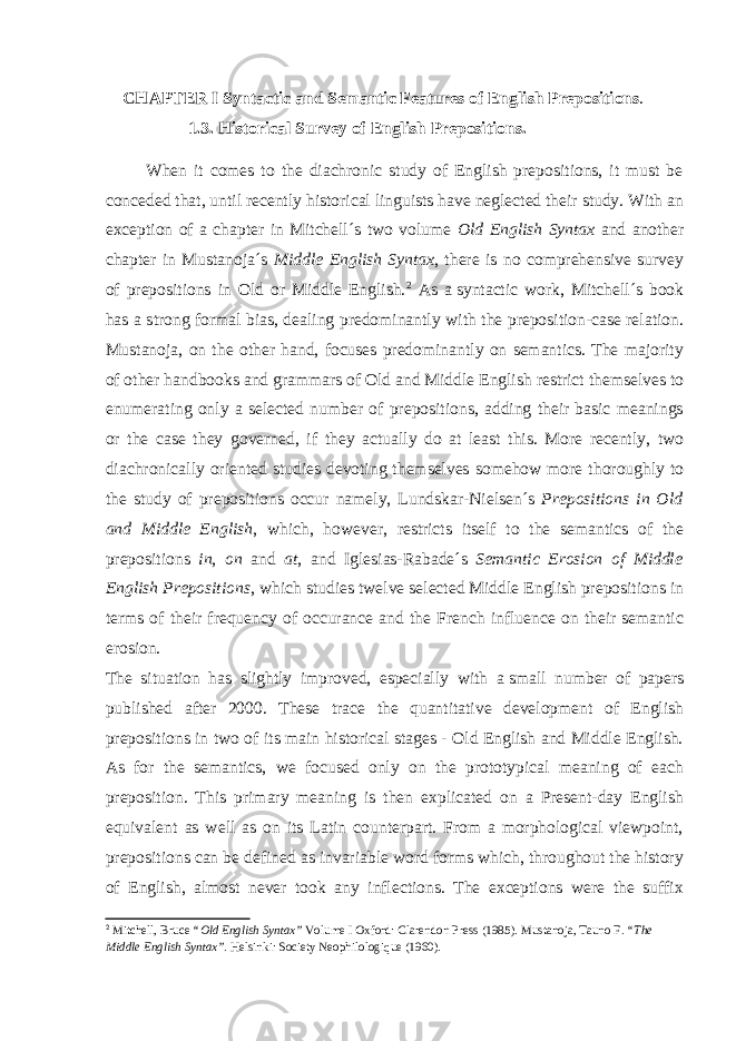  CHAPTER I Syntactic and Semantic Features of English Prepositions . 1.3. Historical Survey of English Prepositions. When it comes to the diachronic study of English prepositions, it must be conceded that, until recently historical linguists have neglected their study. With an exception of a chapter in Mitchell´s two volume Old English Syntax and another chapter in Mustanoja´s Middle English Syntax , there is no comprehensive survey of prepositions in Old or Middle English. 2 As a   syntactic work, Mitchell´s book has a strong formal bias, dealing predominantly with the preposition-case relation. Mustanoja, on the other hand, focuses predominantly on semantics. The majority of other handbooks and grammars of Old and Middle English restrict themselves to enumerating only a selected number of prepositions, adding their basic meanings or the case they governed, if they actually do at least this. More recently, two diachronically oriented studies devoting themselves somehow more thoroughly to the study of prepositions occur namely, Lundskar-Nielsen´s Prepositions in Old and Middle English , which, however, restricts itself to the semantics of the prepositions in , on and at , and Iglesias-Rabade´s Semantic Erosion of Middle English Prepositions , which studies twelve selected Middle English prepositions in terms of their frequency of occurance and the French influence on their semantic erosion. The situation has slightly improved, especially with a   small number of papers published after 2000. These trace the quantitative development of English prepositions in two of its main historical stages - Old English and Middle English. As for the semantics, we focused only on the prototypical meaning of each preposition. This primary meaning is then explicated on a Present-day English equivalent as well as on its Latin counterpart. From a morphological viewpoint, prepositions can be defined as invariable word forms which, throughout the history of English, almost never took any inflections. The exceptions were the suffix 2 Mitchell, Bruce “Old English Syntax” Volume I Oxford: Clarendon Press (1985). Mustanoja, Tauno F. “The Middle English Syntax” . Helsinki: Society Neophilologique (1960). 