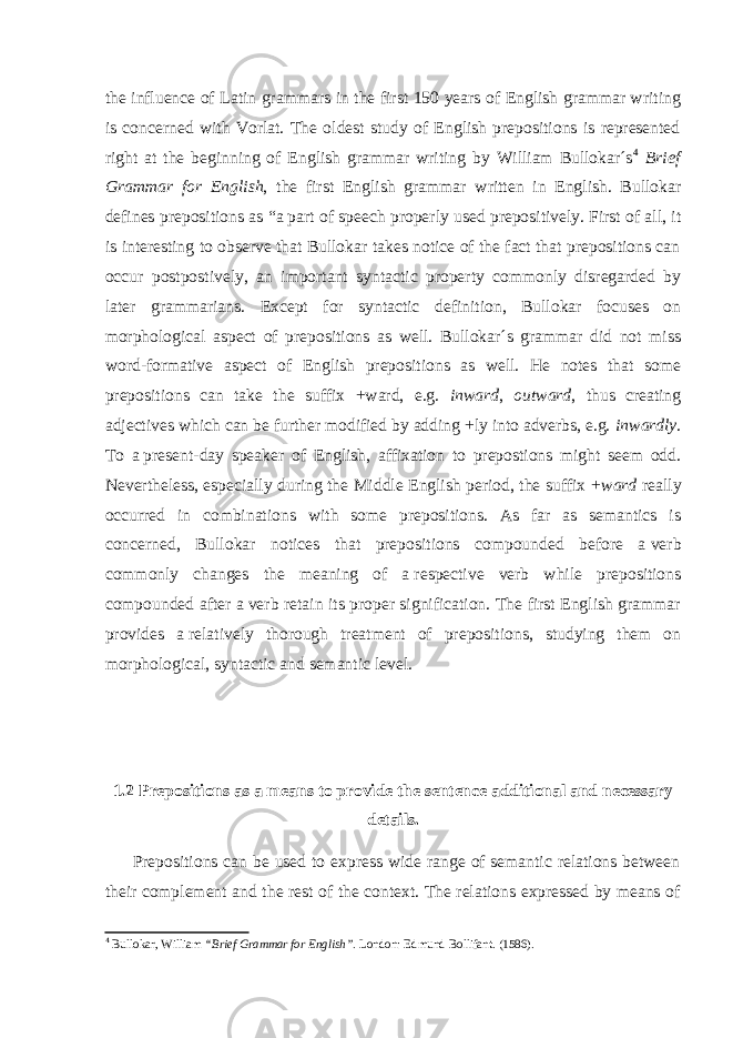 the influence of Latin grammars in the first 150 years of English grammar writing is concerned with Vorlat. The oldest study of English prepositions is represented right at the beginning of English grammar writing by William Bullokar´s 4 Brief Grammar for English , the first English grammar written in English. Bullokar defines prepositions as “ a   part of speech properly used prepositively. First of all, it is interesting to observe that Bullokar takes notice of the fact that prepositions can occur postpostively, an important syntactic property commonly disregarded by later grammarians. Except for syntactic definition, Bullokar focuses on morphological aspect of prepositions as well. Bullokar´s grammar did not miss word-formative aspect of English prepositions as well. He notes that some prepositions can take the suffix +ward, e.g. inward , outward , thus creating adjectives which can be further modified by adding +ly into adverbs, e.g. inwardly . To a   present-day speaker of English, affixation to prepostions might seem odd. Nevertheless, especially during the Middle English period, the suffix + ward really occurred in combinations with some prepositions. As far as semantics is concerned, Bullokar notices that prepositions compounded before a   verb commonly changes the meaning of a   respective verb while prepositions compounded after a   verb retain its proper signification. The first English grammar provides a   relatively thorough treatment of prepositions, studying them on morphological, syntactic and semantic level. 1.2 Prepositions as a means to provide the sentence additional and necessary details. Prepositions can be used to express wide range of semantic relations between their complement and the rest of the context. The relations expressed by means of 4 Bullokar, William “Brief Grammar for English” . London: Edmund Bollifant. (1586). 