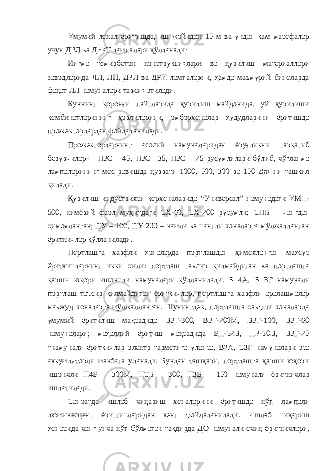 Умумий локал ёритишда, иш жойидан 15 м ва ундан кам масофалар учун ДРЛ ва ДНаТ лампалари қўлланади; Йиғма темирбетон конструкциялари ва қурилиш материаллари заводларида ЛЛ, ЛН, ДРЛ ва ДРИ лампаларни, ҳамда маъмурий биноларда фақат ЛЛ намуна лари тавсия этилади. Куннинг қоронғи пайтларида қурилиш майдонида, уй қурилиши комбинатларининг ҳовлиларини, омборхоналар ҳудудларини ёритишда прожекторлардан фойдаланилади. Прожекторларнинг асосий намуна ларидан ёруғликни тарқатиб берувчилар - ПЗС – 45, ПЗС—35, ПЗС – 25 русумлилари бўлиб, чўғланма лампаларининг мос равишда қуввати 1000, 500, 300 ва 150 Вт ни ташкил қилади. Қурилиш индустрияси корхоналарида “Универсал” намуна даги УМП- 500, кимёвий фаол муҳитдаги СХ-60, СХ-200 русумли; СПБ – чан г дан ҳимояланган; ПУ – 100, ПУ-200 – намли ва чангли хоналарга мўлжалланган ёриткичлар қўлланилади. Портлашга хавфли хоналарда порт л ашдан ҳимояланган махсус ёриткичларнинг икки хили: портлаш таъсир қилмайдиган ва портлашга қарши юқори ишончли намуна лари қўлланилади. В 4А, В 3Г намуна ли портлаш таъсир қилмайдиган ёриткичлар , портлашга хавфли аралашмалар мавжуд хоналарга мўлжалланган. Шунингдек, портлашга хавфли хоналарда умумий ёритилиш мақсадида ВЗГ-300, ВЗГ-200М, ВЗГ-100, ВЗГ-60 намуна лари; маҳаллий ёритиш мақсадида БП-62В, ПР-60В, ВЗГ-25 т намуна ли ёриткичлар электр тармоғига уланса, В2А, СЗГ намуна лари эса аккумляторли манбага уланади. Бундан ташқари, портлашга қарши юқори ишончли Н4Б – 300М, НОБ – 300, НЗБ – 150 намуна ли ёритки ч лар ишлатилади. Саноатда ишлаб чиқариш хоналарини ёритишда кўп лампали люминесцент ёритгичларидан кенг фойдаланилади . Ишлаб чиқариш хонасида чанг унча кўп бўлмаган тақдирда ДО намуна ли очиқ ёриткичлари, 