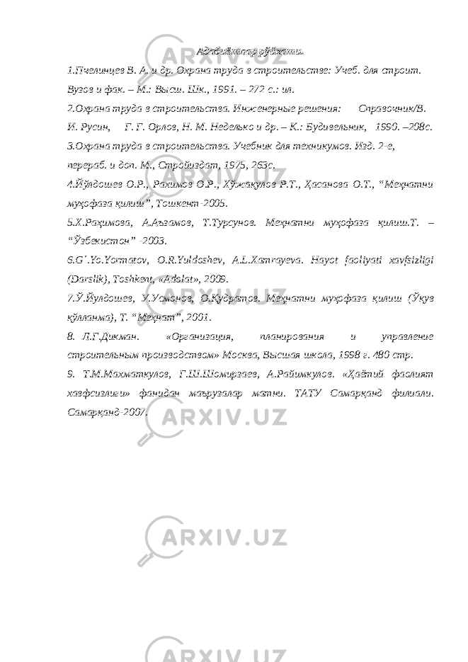 Адабиётлар рўйхати. 1.Пчелинцев В. А. и др. Охрана труда в строительстве: Учеб. для строит. Вузов и фак. – М.: Высш. Шк., 1991. – 272 с.: ил. 2.Охрана труда в строительства. Инженерные решения: Справочник/В. И. Русин, Г. Г. Орлов, Н. М. Неделько и др. – К.: Будивельник, 1990. –208с. 3.Охрана труда в строительства. Учебник для техникумов. Изд. 2-е, перераб. и доп. М., Стройиздат, 1975, 263с. 4.Йўлдошев О.Р., Рахимов О.Р., Хўжақулов Р.Т., Ҳасанова О.Т., “Меҳнатни муҳофаза қилиш”, Тошкент-2005. 5.Х.Раҳимова, А.Аъзамов, Т.Турсунов. Меҳнатни муҳофаза қилиш.Т. – “Ўзбекистон” -2003. 6.G ΄ .Yo.Yormatov, O.R.Yuldoshev, A.L.Xamrayeva. Hayot faoliyati xavfsizligi (Darslik), Toshkent, «Adolat», 2009. 7.Ў.Йулдошев, У.Усмонов, О.Қудратов. Меҳнатни муҳофаза қилиш (Ўқув қўлланма), Т. “Меҳнат”, 2001. 8. Л.Г.Дикман . «Организация, планирования и управление с троительным производством» Москва, Высшая школа, 1998 г. 480 стр . 9. Т.М.Махматкулов, Г.Ш.Шомирзаев, А.Райимкулов. «Ҳаётий фаолият хавфсизлиги» фанидан маърузалар матни. ТАТУ Самарқанд филиали. Самарқанд-2007. 