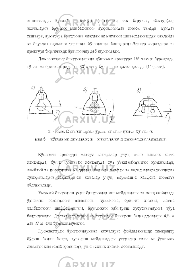 ишлатилади. Бундай арматура (тарқатгич, соя берувчи, абажур)лар ишчиларни ёруғлик манбасининг ёрқинлигидан ҳимоя қилади. Бундан ташқари, арматура ёритгични чангдан ва механик шикастланишдан сақлайди ва ёруғлик оқимини тегишли йўналишга бошқаради.Электр чироқлари ва арматура биргаликда ёритгичлар деб юритилади. Люминесцент ёритгичларида қўшимча арматура 15 0 ҳимоя бурчагида, чўғланма ёритичларида эса 30 0 ҳимоя бурчагини ҳосил қилади (11-расм). 11-расм. Ёритиш арматураларининг ҳимоя бурчаги. а ва б – чўғланма лампали; в – иккиталик люминесцент лампали. Қўшимча арматура махсус вазифалар учун, яъни намлик катта хоналарда, буғга тўйинган хоналарда сув ўтказмайдигани қўланилади; кимёвий ва порртловчи моддалар, ёнғинга хавфли ва енгил алангаланадиган суюқликларни сақлайдиган хоналар учун, портлашга хавфсиз хиллари қўлланилади. Умумий ёритилиш учун ёритгичлар иш майдонлари ва очиқ жойларда ўрнатиш баландлиги лампанинг қувватига, ёритгич хилига, лампа колбасининг шаффофлигига, ёруғликни қайтариш хусусиятларига кўра белгиланади. Прожектор ларни ер сатҳидан ўрнатиш баландликлари 4,5 м дан 27 м гача бўлиши мумкин. Прожекторли ёритгичларнинг ютуқлари: фойдаланишда самарадор бўлиш билан бирга, қурилиш майдонидаги устунлар сони ва ўтказчич симлари кам талаб қилинади, унга техник хизмат осонлашади. 