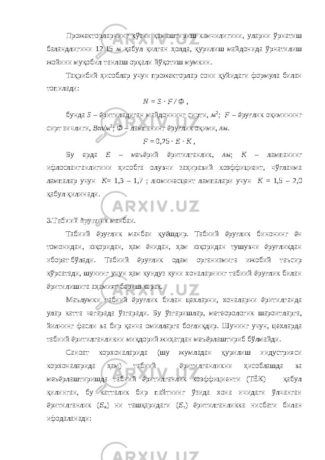 Прожекторларнинг кўзни қамаштириш камчилигини, уларни ўрнатиш баландлигини 12-15 м қабул қилган ҳолда, қурилиш майдонида ўрнатилиш жойини муқобил танлаш орқали йўқотиш мумкин. Тақрибий ҳисоблар учун прожекторлар сони қуйидаги формула билан топилади: N = S · F / Ф , бунда S – ёритиладиган майдоннинг сирти, м 2 ; F – ёруғлик оқимининг сирт зичлиги, Вт/м 2 ; Ф – лампанинг ёруғлик оқими, лм. F = 0,25 · E · K , Бу ерда Е – меъёрий ёритилганлик, лм ; К – лампанинг ифлосланганлигини ҳисобга олувчи заҳиравий коэффициент, чўғланма лампалар учун К = 1,3 – 1,7 ; люминесцент лампалари учун К = 1,5 – 2,0 қабул қилинади. 3.Табиий ёруғлик манбаи. Табиий ёруғлик манбаи қуёшдир. Табиий ёруғлик бинонинг ён томонидан, юқоридан, ҳам ёнидан, ҳам юқоридан тушувчи ёруғликдан иборат бўлади. Табиий ёруғлик одам организмига ижобий таъсир кўрсатади, шунинг учун ҳам кундуз куни хоналарнинг табиий ёруғлик билан ёритилишига аҳамият бериш керак. Маълумки табиий ёруғлик билан цехларни, хоналарни ёритилганда улар катта чегарада ўзгаради. Бу ўзгаришлар, метеорологик шароитларга, йилнинг фасли ва бир қанча омилларга боғлиқдир. Шунинг учун, цехларда табиий ёритилганликни миқдорий жиҳатдан меъёрлаштириб бўлмайди. Саноат корхоналарида (шу жумладан қурилиш индустрияси корхоналарида ҳам) табиий ёритилганликни ҳисоблашда ва меъёрлаштиришда табиий ёритилганлик коэффициенти (ТЁК) қабул қилинган, бу катталик бир пайтнинг ўзида хона ичидаги ўлчанган ёритилганлик ( Е н ) ни ташқаридаги ( Е т ) ёритилганликка нисбати билан ифодаланади: 