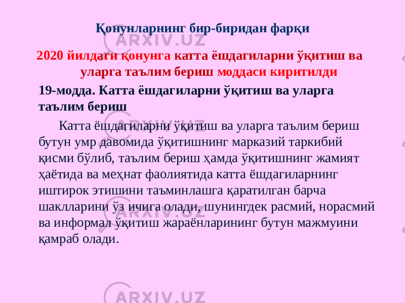 Қонунларнинг бир-биридан фарқи 2020 йилдаги қонунга катта ёшдагиларни ўқитиш ва уларга таълим бериш моддаси киритилди 19-модда. Катта ёшдагиларни ўқитиш ва уларга таълим бериш Катта ёшдагиларни ўқитиш ва уларга таълим бериш бутун умр давомида ўқитишнинг марказий таркибий қисми бўлиб, таълим бериш ҳамда ўқитишнинг жамият ҳаётида ва меҳнат фаолиятида катта ёшдагиларнинг иштирок этишини таъминлашга қаратилган барча шаклларини ўз ичига олади, шунингдек расмий, норасмий ва информал ўқитиш жараёнларининг бутун мажмуини қамраб олади. 